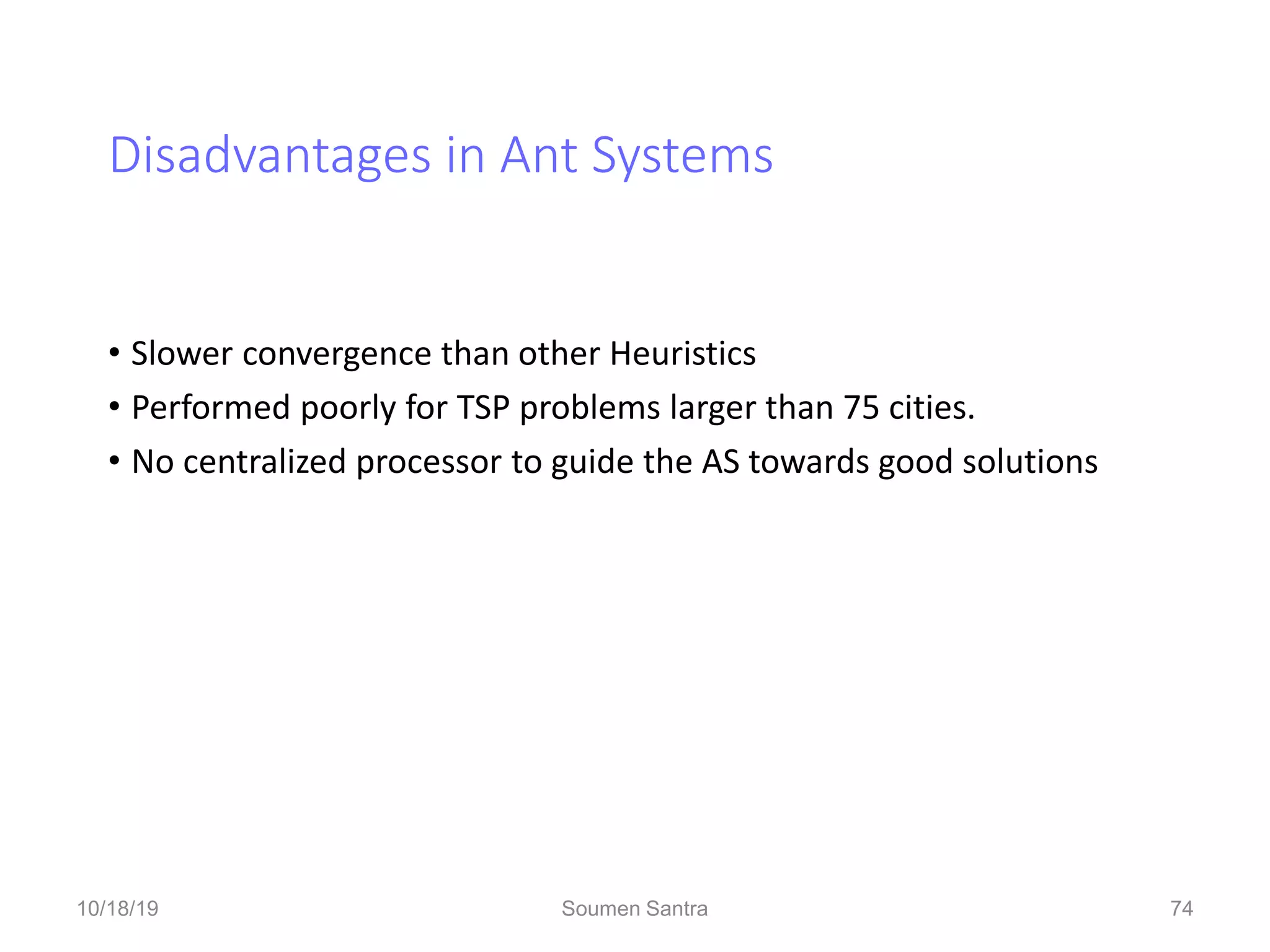 Disadvantages in Ant Systems
• Slower convergence than other Heuristics
• Performed poorly for TSP problems larger than 75 cities.
• No centralized processor to guide the AS towards good solutions
74
10/18/19 Soumen Santra 74
 