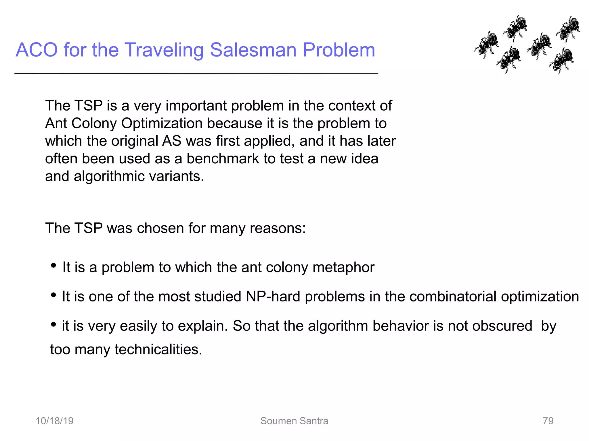 ACO for the Traveling Salesman Problem
The TSP is a very important problem in the context of
Ant Colony Optimization because it is the problem to
which the original AS was first applied, and it has later
often been used as a benchmark to test a new idea
and algorithmic variants.
The TSP was chosen for many reasons:
• It is a problem to which the ant colony metaphor
• It is one of the most studied NP-hard problems in the combinatorial optimization
• it is very easily to explain. So that the algorithm behavior is not obscured by
too many technicalities.
79
10/18/19 Soumen Santra 79
 