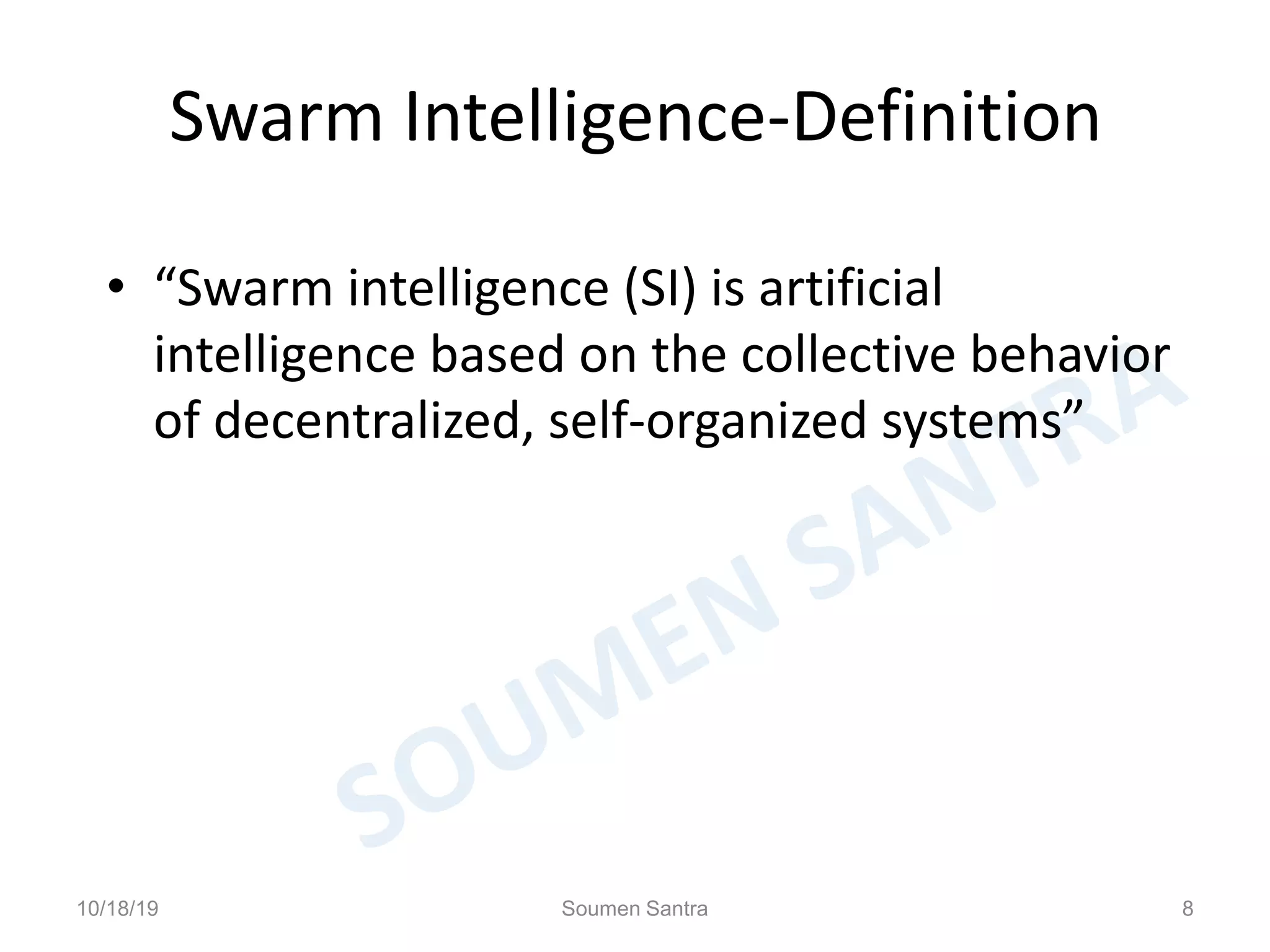 Swarm Intelligence-Definition
• “Swarm intelligence (SI) is artificial
intelligence based on the collective behavior
of decentralized, self-organized systems”
10/18/19 Soumen Santra 8
 