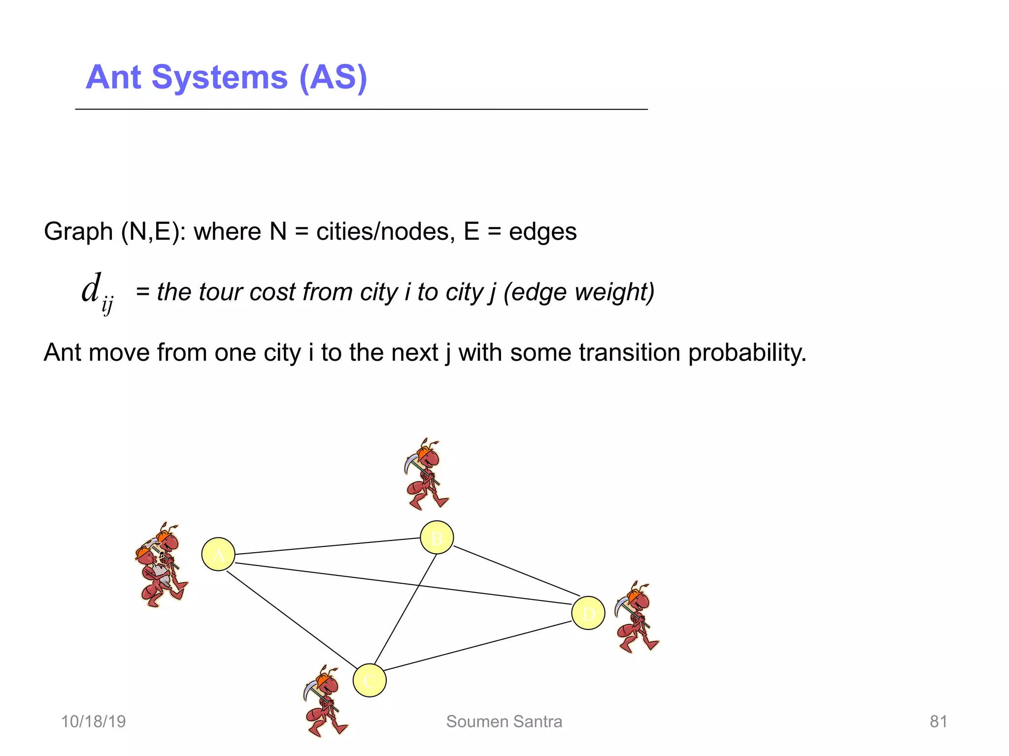 Ant Systems (AS)
Ant Systems for TSP
Graph (N,E): where N = cities/nodes, E = edges
= the tour cost from city i to city j (edge weight)
Ant move from one city i to the next j with some transition probability.
ij
d
A
D
C
B
81
10/18/19 Soumen Santra 81
 