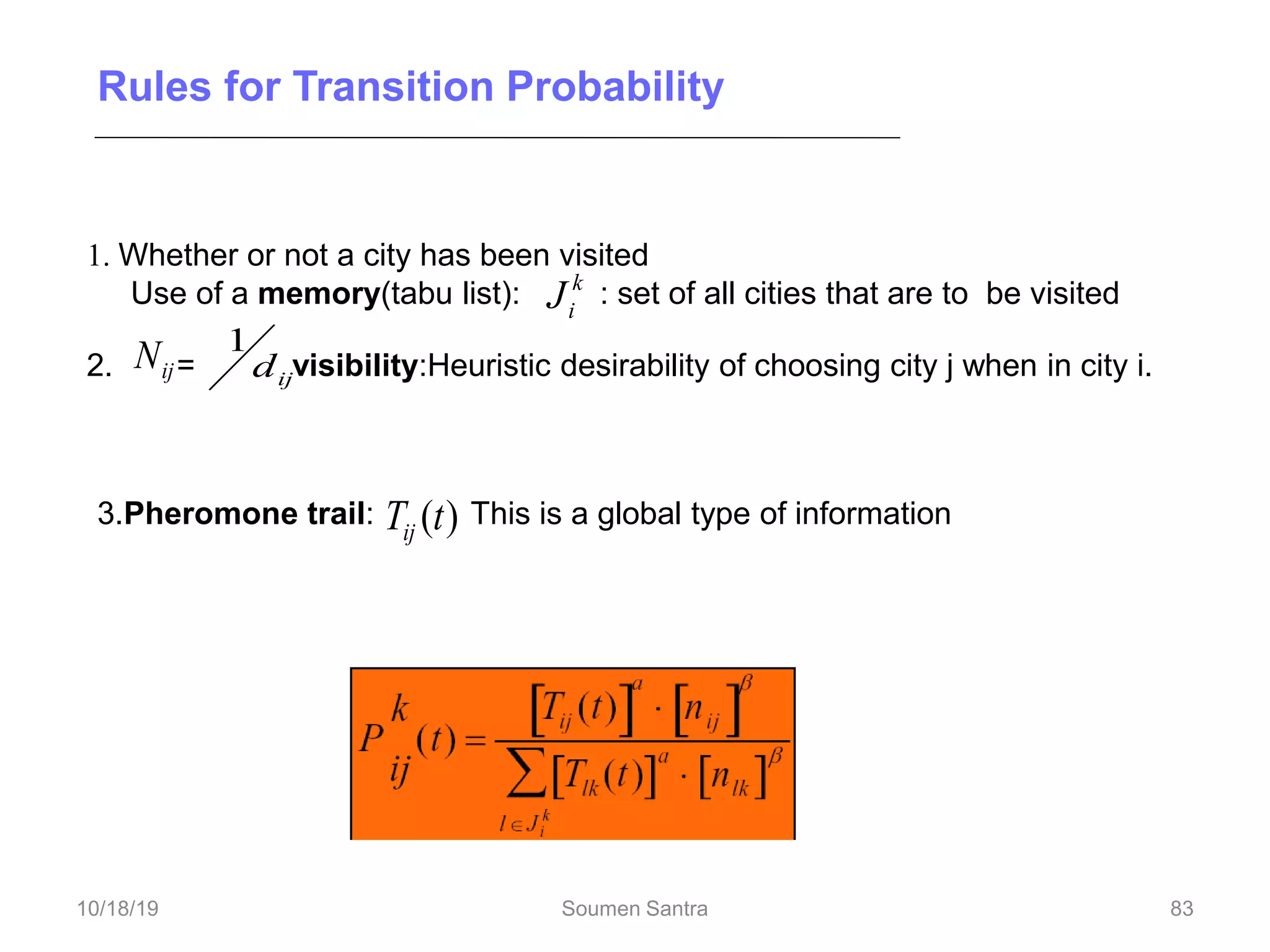 Rules for Transition Probability
1. Whether or not a city has been visited
Use of a memory(tabu list): : set of all cities that are to be visited
2. = visibility:Heuristic desirability of choosing city j when in city i.
ij
N ij
d
1
k
i
J
3.Pheromone trail: This is a global type of information
Transition probability for ant k to go from city i to city j while building its route.
)
(t
Tij
a = 0: closest cities are selected
83
10/18/19 Soumen Santra 83
 