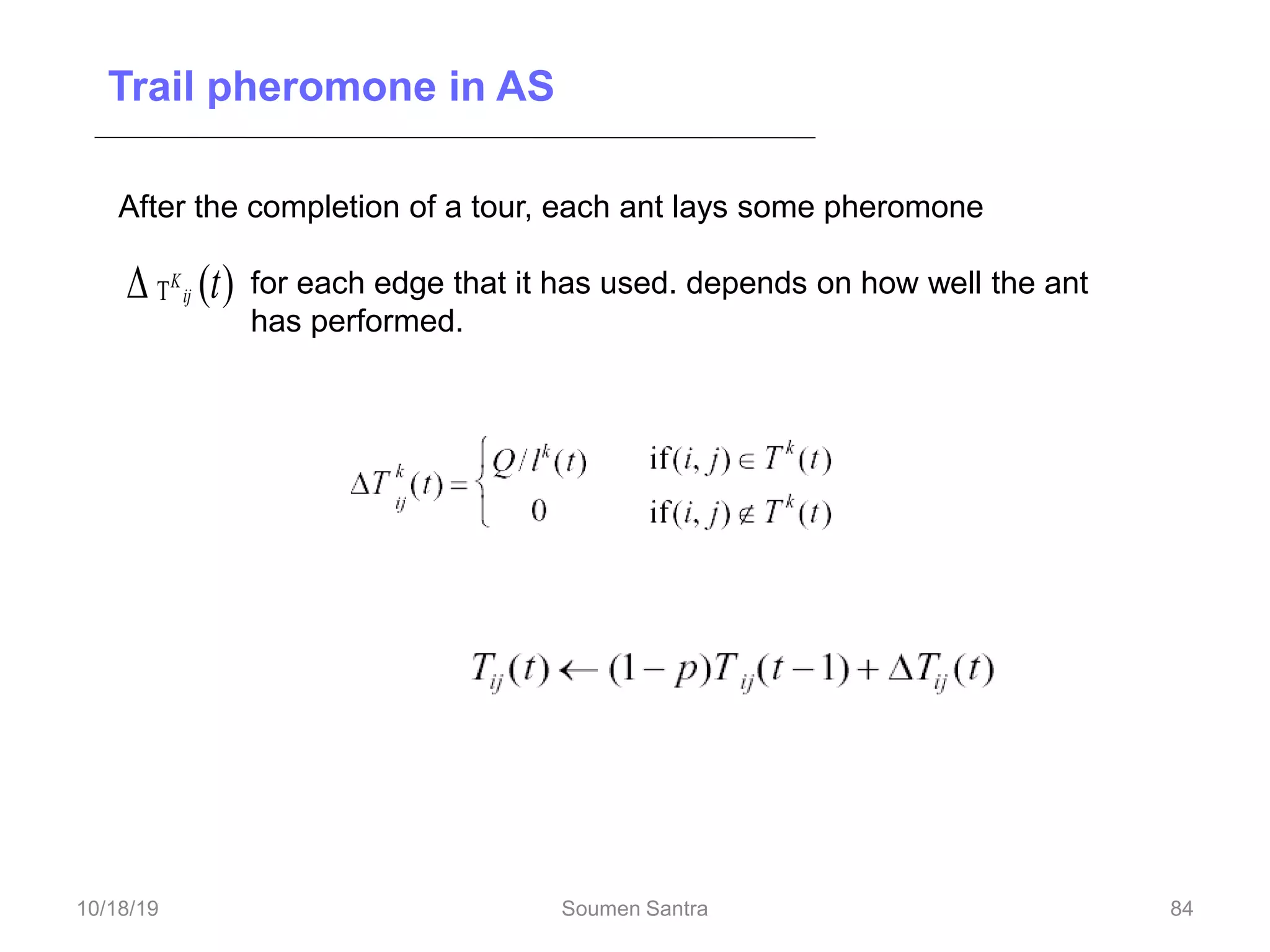 Trail pheromone in AS
After the completion of a tour, each ant lays some pheromone
for each edge that it has used. depends on how well the ant
has performed.
)
(t
ij
K


Trail pheromone decay =
84
10/18/19 Soumen Santra 84
 
