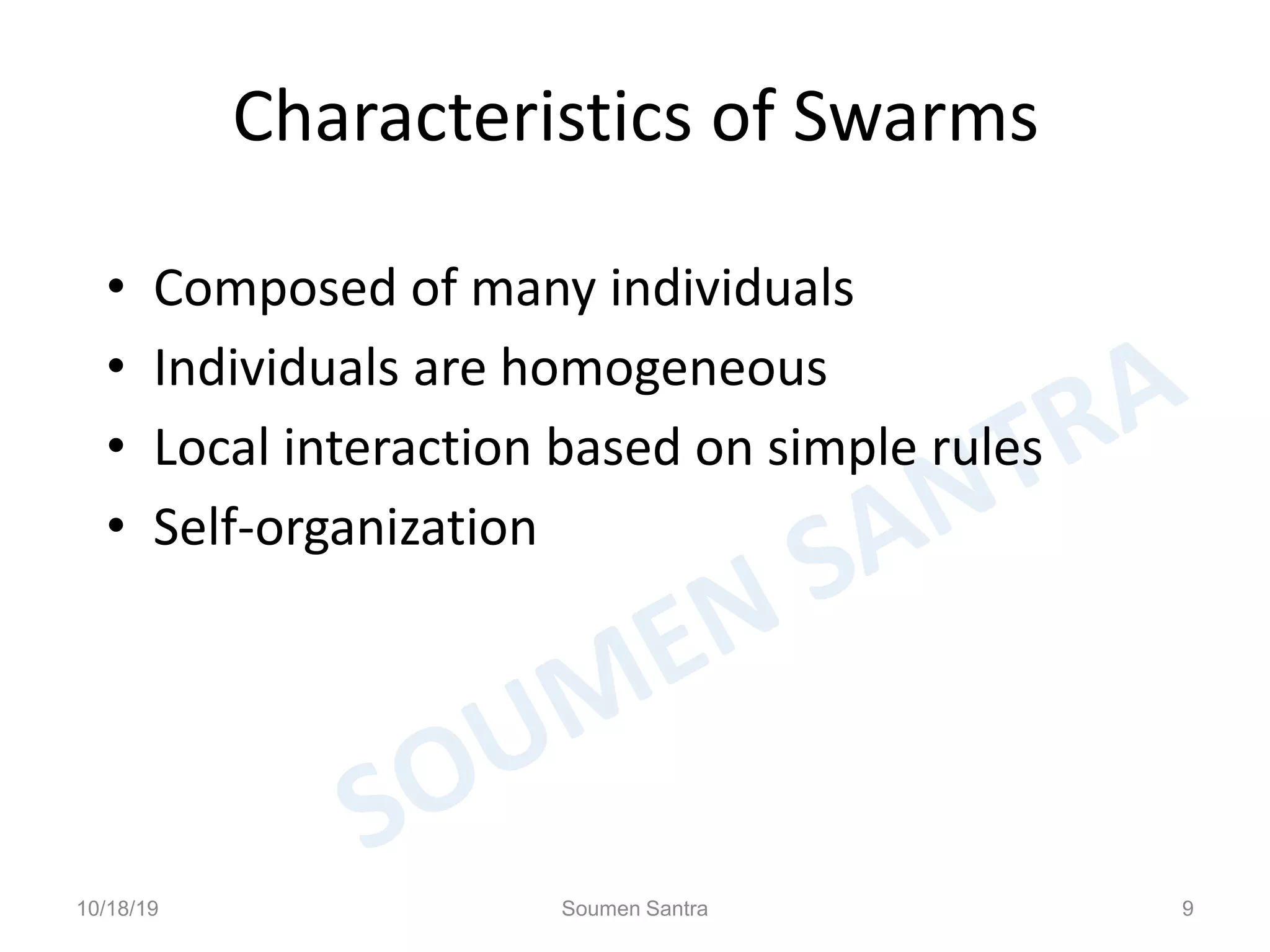 Characteristics of Swarms
• Composed of many individuals
• Individuals are homogeneous
• Local interaction based on simple rules
• Self-organization
10/18/19 Soumen Santra 9
 