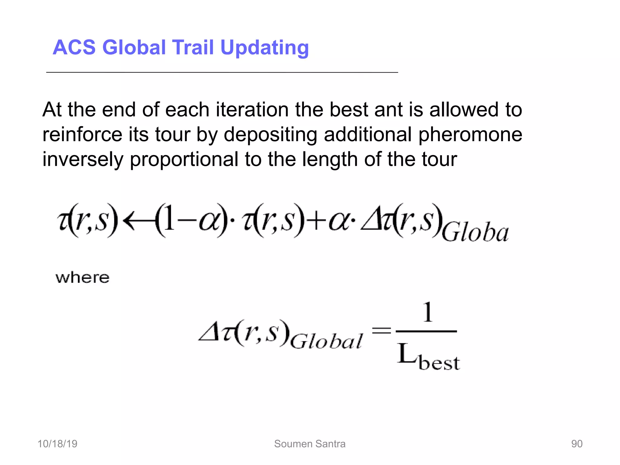 ACS Global Trail Updating
At the end of each iteration the best ant is allowed to
reinforce its tour by depositing additional pheromone
inversely proportional to the length of the tour
90
10/18/19 Soumen Santra 90
 