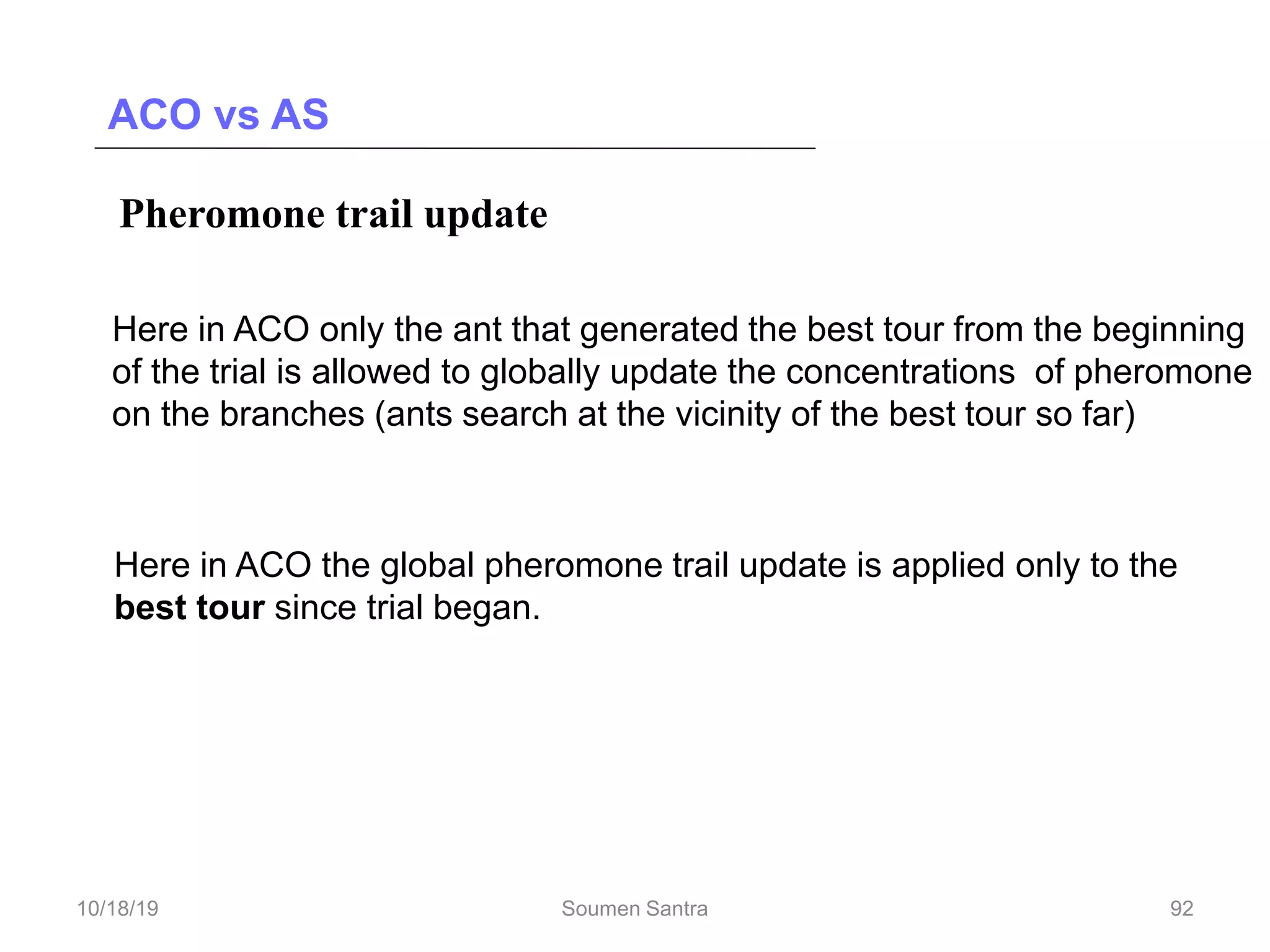 ACO vs AS
Pheromone trail update
Deposit pheromone after completing a tour in AS
Here in ACO only the ant that generated the best tour from the beginning
of the trial is allowed to globally update the concentrations of pheromone
on the branches (ants search at the vicinity of the best tour so far)
In AS pheromone trail update applied to all edges
Here in ACO the global pheromone trail update is applied only to the
best tour since trial began.
92
10/18/19 Soumen Santra 92
 