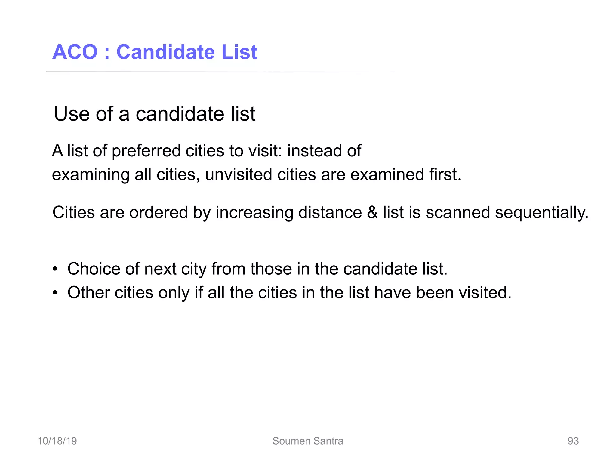 ACO : Candidate List
Use of a candidate list
A list of preferred cities to visit: instead of
examining all cities, unvisited cities are examined first.
Cities are ordered by increasing distance & list is scanned sequentially.
• Choice of next city from those in the candidate list.
• Other cities only if all the cities in the list have been visited.
93
10/18/19 Soumen Santra 93
 