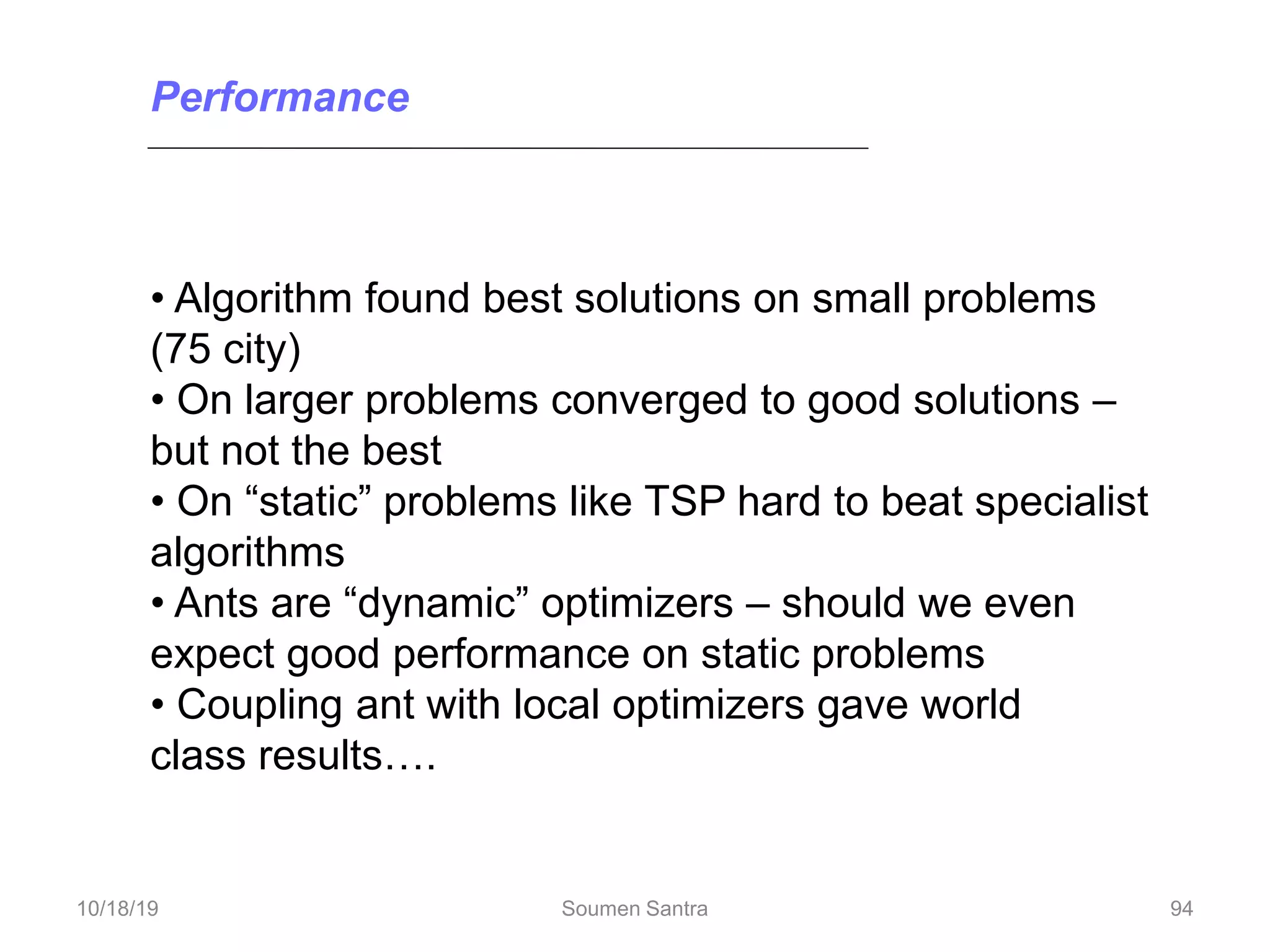 • Algorithm found best solutions on small problems
(75 city)
• On larger problems converged to good solutions –
but not the best
• On “static” problems like TSP hard to beat specialist
algorithms
• Ants are “dynamic” optimizers – should we even
expect good performance on static problems
• Coupling ant with local optimizers gave world
class results….
Performance
94
10/18/19 Soumen Santra 94
 