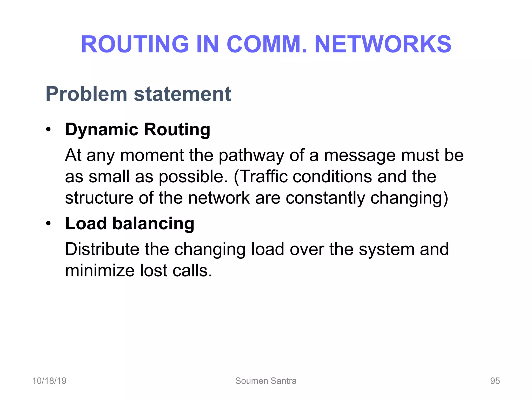 ROUTING IN COMM. NETWORKS
Problem statement
• Dynamic Routing
At any moment the pathway of a message must be
as small as possible. (Traffic conditions and the
structure of the network are constantly changing)
• Load balancing
Distribute the changing load over the system and
minimize lost calls.
95
10/18/19 Soumen Santra 95
 