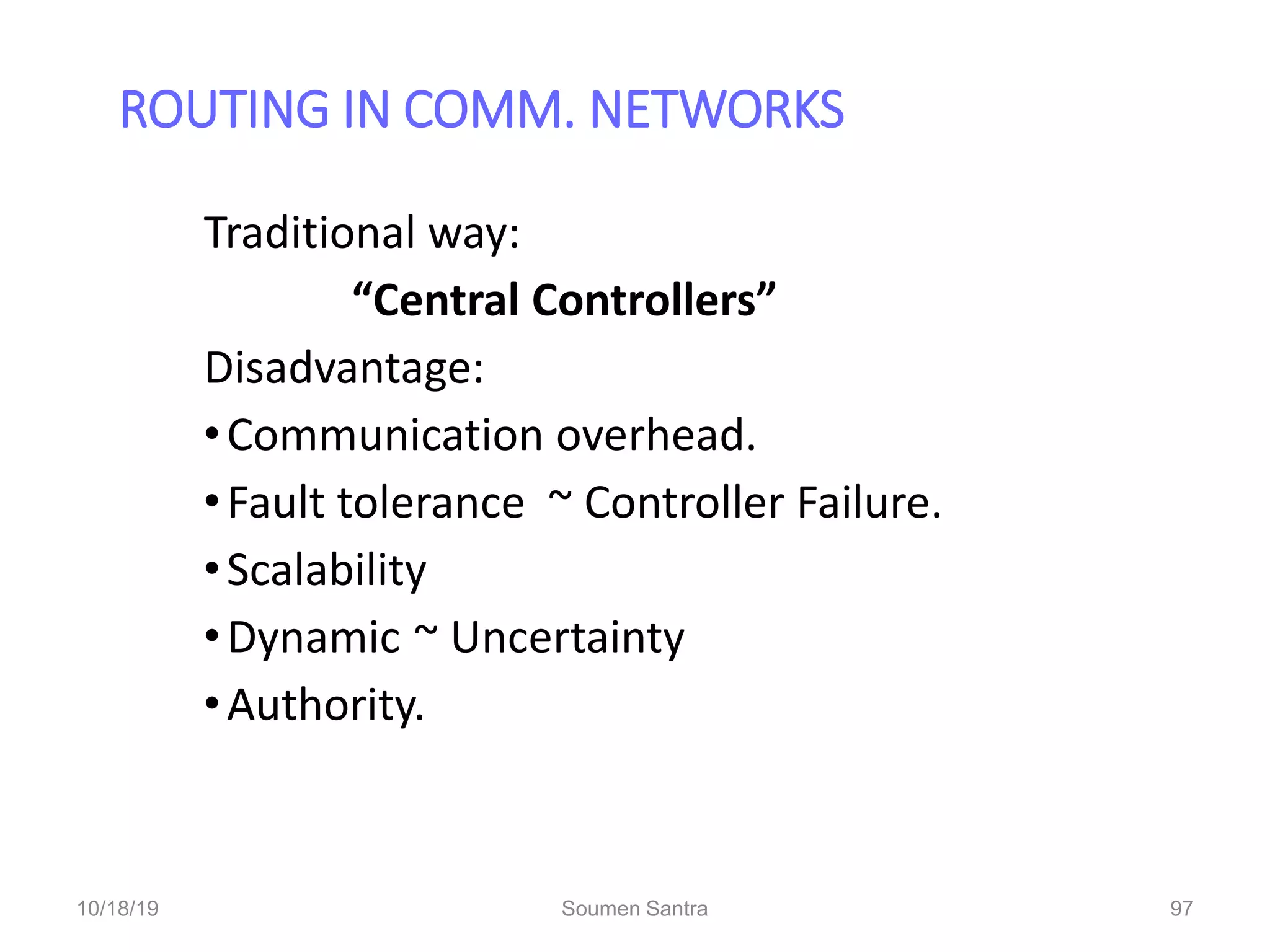ROUTING IN COMM. NETWORKS
97
Traditional way:
“Central Controllers”
Disadvantage:
•Communication overhead.
•Fault tolerance ~ Controller Failure.
•Scalability
•Dynamic ~ Uncertainty
•Authority.
10/18/19 Soumen Santra 97
 