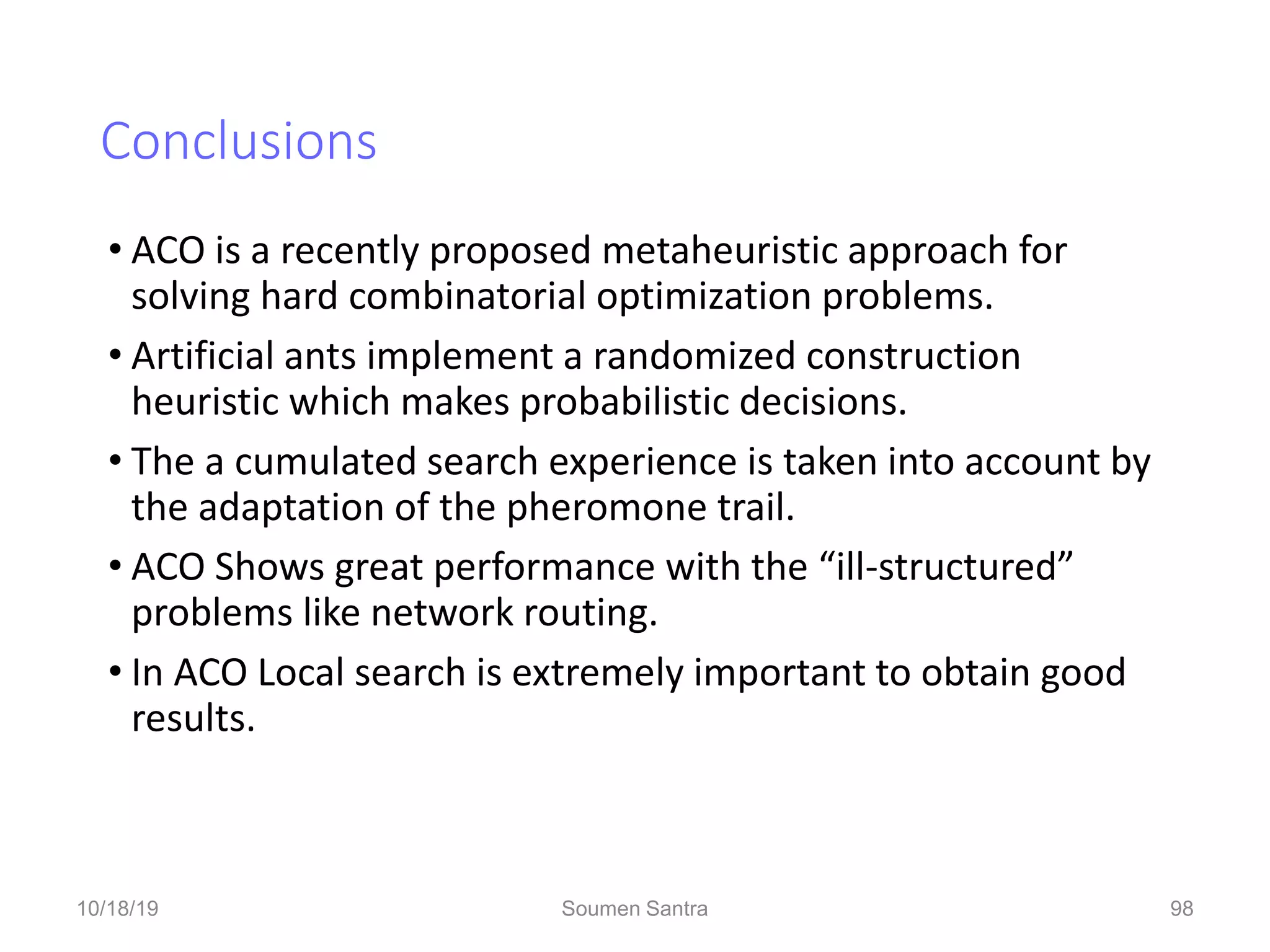 Conclusions
• ACO is a recently proposed metaheuristic approach for
solving hard combinatorial optimization problems.
• Artificial ants implement a randomized construction
heuristic which makes probabilistic decisions.
• The a cumulated search experience is taken into account by
the adaptation of the pheromone trail.
• ACO Shows great performance with the “ill-structured”
problems like network routing.
• In ACO Local search is extremely important to obtain good
results.
98
10/18/19 Soumen Santra 98
 