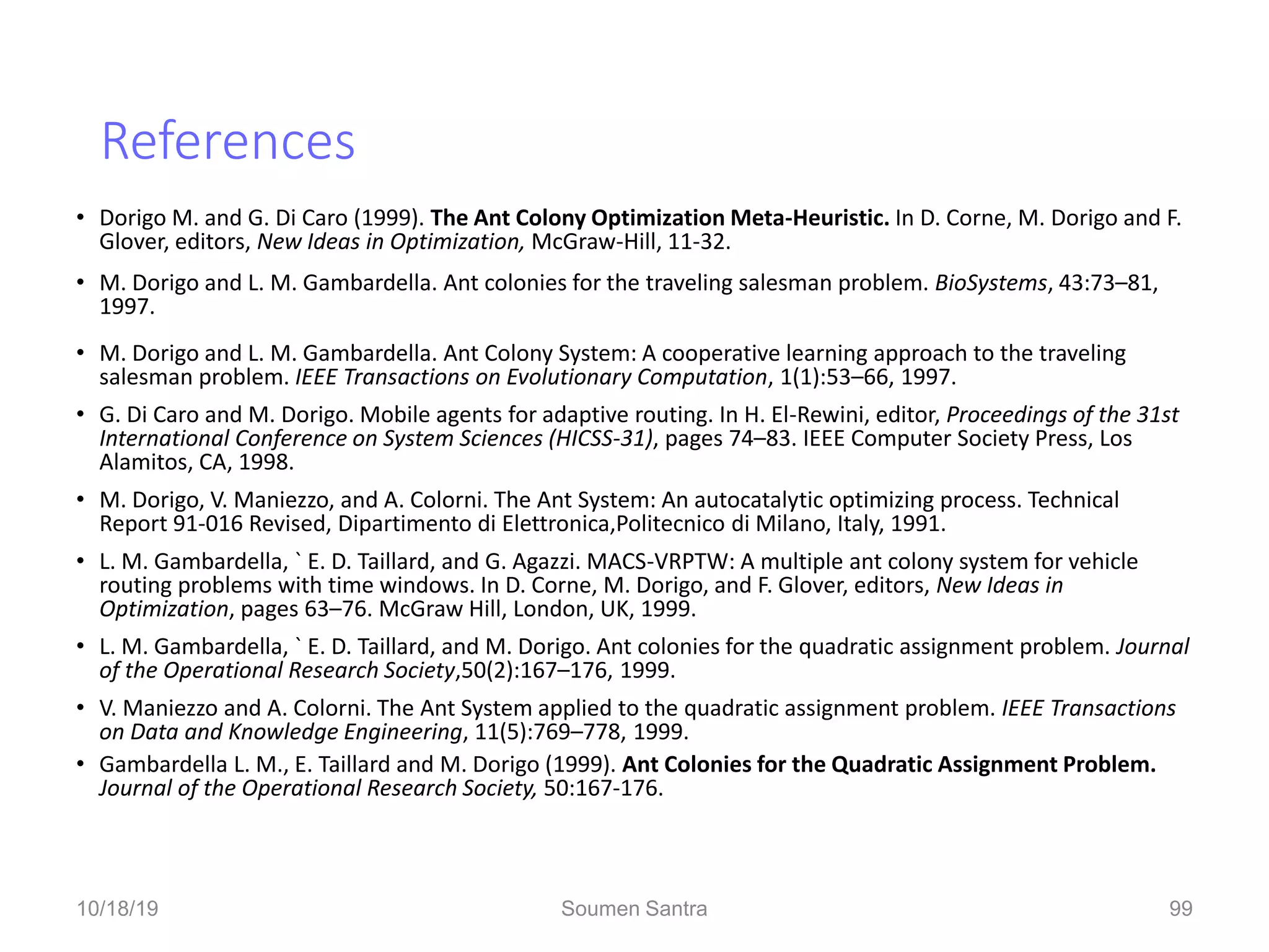 References
• Dorigo M. and G. Di Caro (1999). The Ant Colony Optimization Meta-Heuristic. In D. Corne, M. Dorigo and F.
Glover, editors, New Ideas in Optimization, McGraw-Hill, 11-32.
• M. Dorigo and L. M. Gambardella. Ant colonies for the traveling salesman problem. BioSystems, 43:73–81,
1997.
• M. Dorigo and L. M. Gambardella. Ant Colony System: A cooperative learning approach to the traveling
salesman problem. IEEE Transactions on Evolutionary Computation, 1(1):53–66, 1997.
• G. Di Caro and M. Dorigo. Mobile agents for adaptive routing. In H. El-Rewini, editor, Proceedings of the 31st
International Conference on System Sciences (HICSS-31), pages 74–83. IEEE Computer Society Press, Los
Alamitos, CA, 1998.
• M. Dorigo, V. Maniezzo, and A. Colorni. The Ant System: An autocatalytic optimizing process. Technical
Report 91-016 Revised, Dipartimento di Elettronica,Politecnico di Milano, Italy, 1991.
• L. M. Gambardella, ` E. D. Taillard, and G. Agazzi. MACS-VRPTW: A multiple ant colony system for vehicle
routing problems with time windows. In D. Corne, M. Dorigo, and F. Glover, editors, New Ideas in
Optimization, pages 63–76. McGraw Hill, London, UK, 1999.
• L. M. Gambardella, ` E. D. Taillard, and M. Dorigo. Ant colonies for the quadratic assignment problem. Journal
of the Operational Research Society,50(2):167–176, 1999.
• V. Maniezzo and A. Colorni. The Ant System applied to the quadratic assignment problem. IEEE Transactions
on Data and Knowledge Engineering, 11(5):769–778, 1999.
• Gambardella L. M., E. Taillard and M. Dorigo (1999). Ant Colonies for the Quadratic Assignment Problem.
Journal of the Operational Research Society, 50:167-176.
09/29/19 99
10/18/19 Soumen Santra 99
 