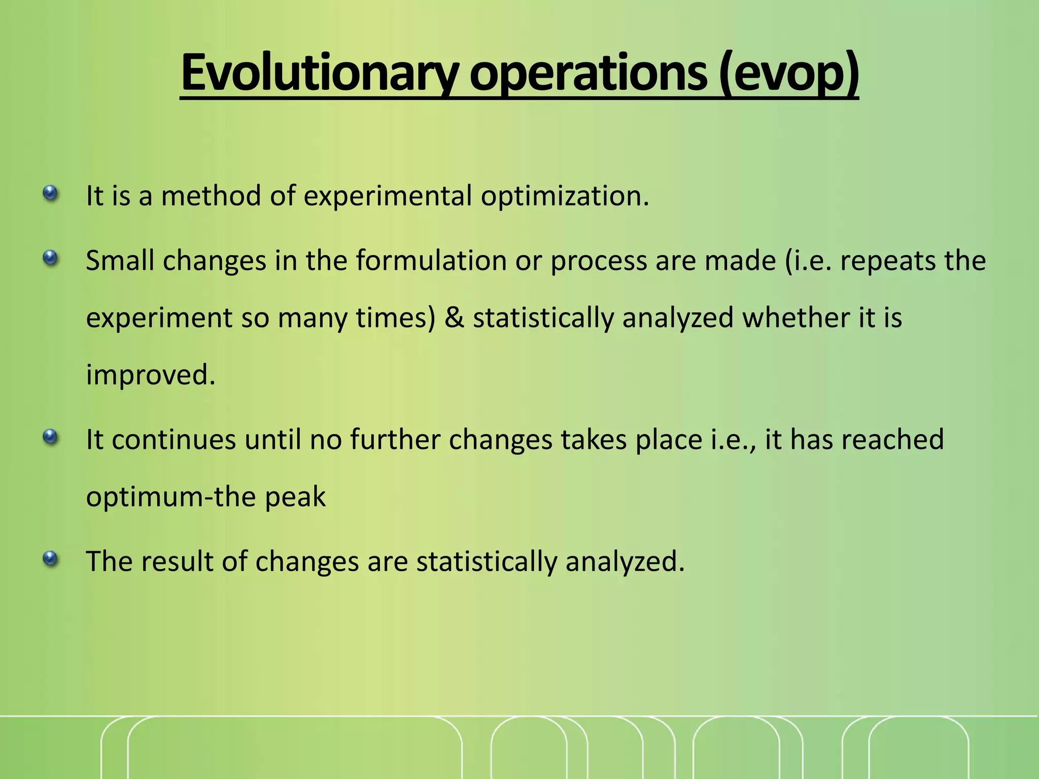 Evolutionaryoperations(evop)
It is a method of experimental optimization.
Small changes in the formulation or process are made (i.e. repeats the
experiment so many times) & statistically analyzed whether it is
improved.
It continues until no further changes takes place i.e., it has reached
optimum-the peak
The result of changes are statistically analyzed.
 