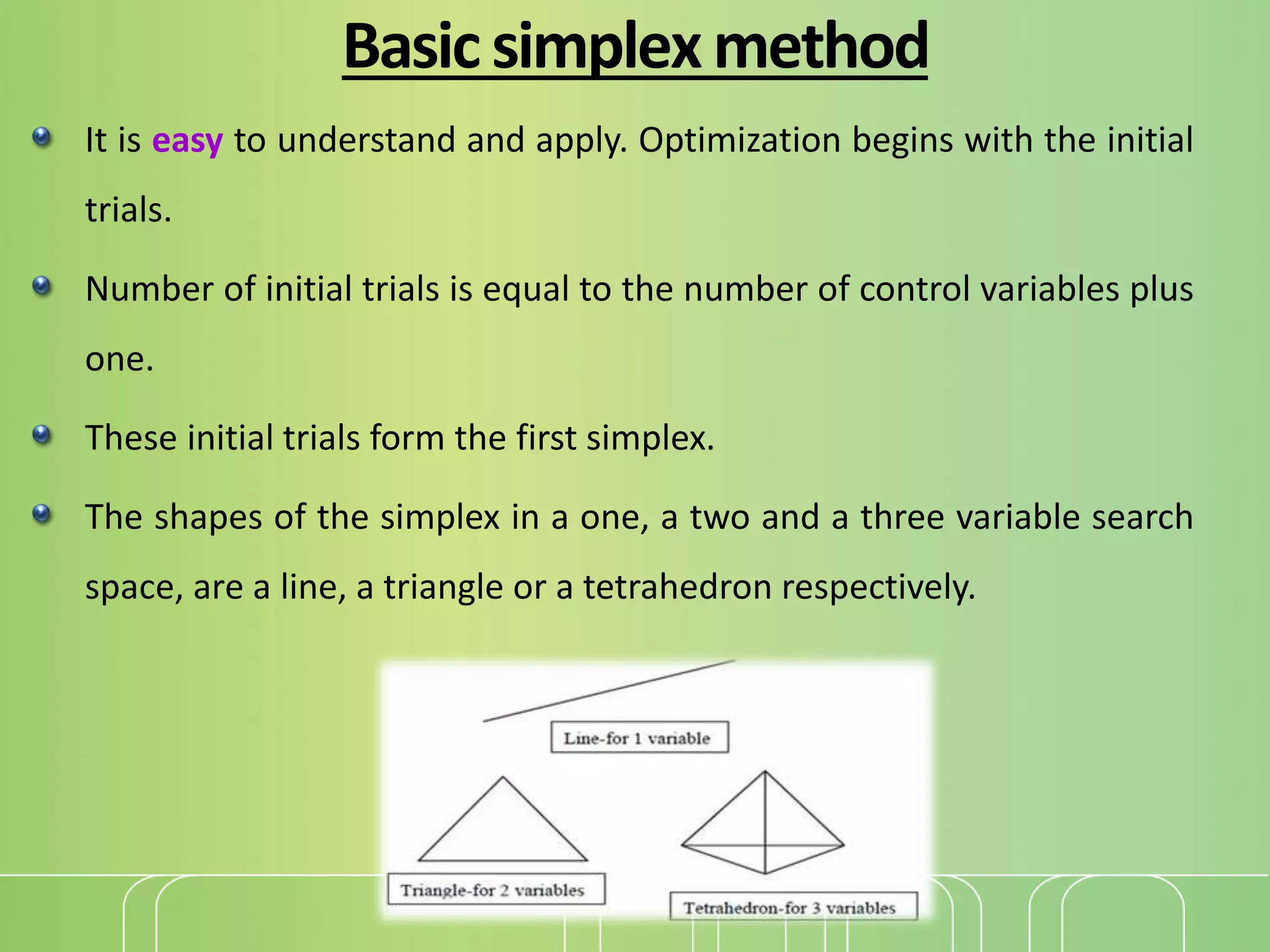 Basicsimplexmethod
It is easy to understand and apply. Optimization begins with the initial
trials.
Number of initial trials is equal to the number of control variables plus
one.
These initial trials form the first simplex.
The shapes of the simplex in a one, a two and a three variable search
space, are a line, a triangle or a tetrahedron respectively.
 