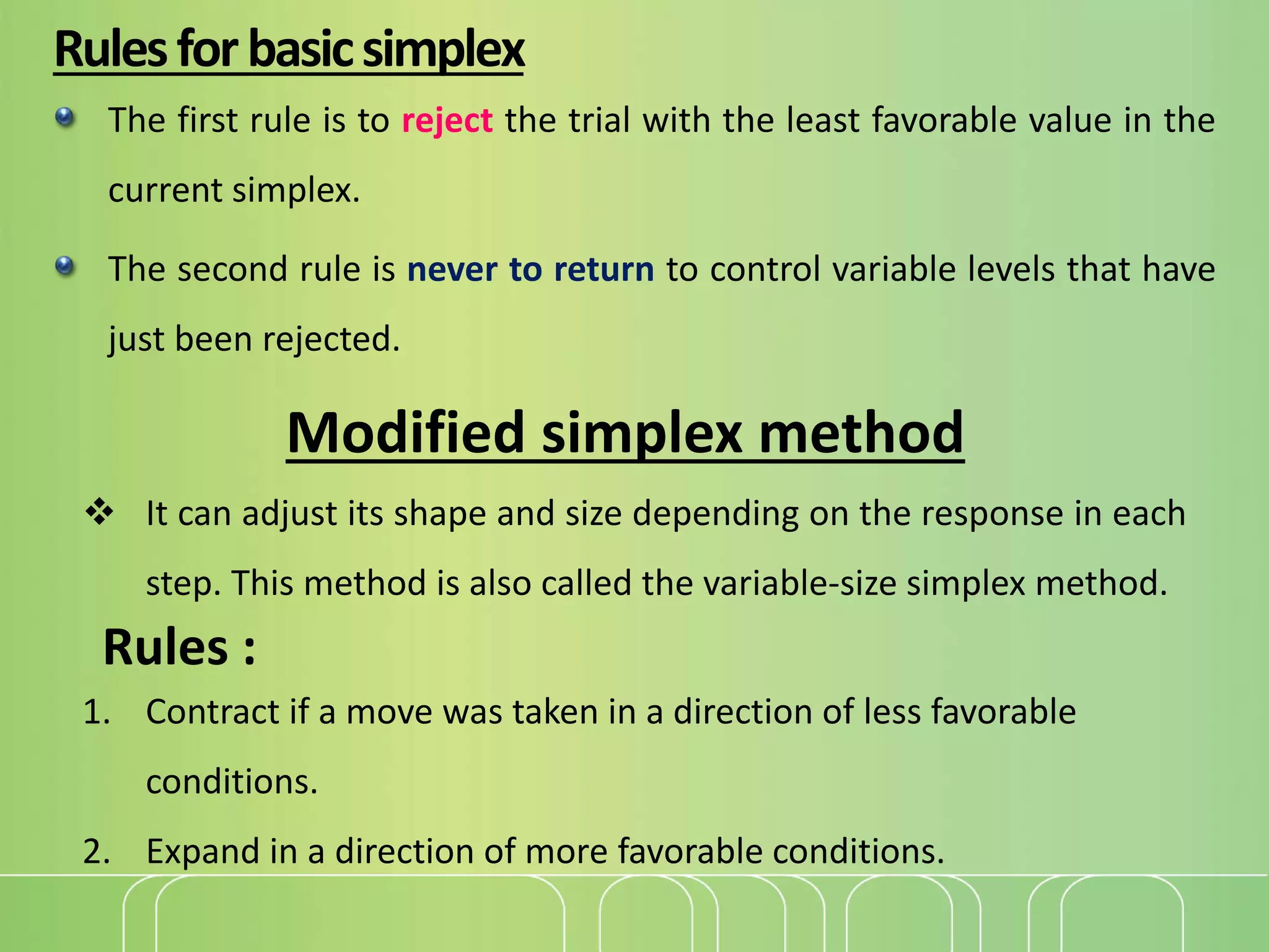 Rulesforbasicsimplex
The first rule is to reject the trial with the least favorable value in the
current simplex.
The second rule is never to return to control variable levels that have
just been rejected.
Modified simplex method
 It can adjust its shape and size depending on the response in each
step. This method is also called the variable-size simplex method.
Rules :
1. Contract if a move was taken in a direction of less favorable
conditions.
2. Expand in a direction of more favorable conditions.
 