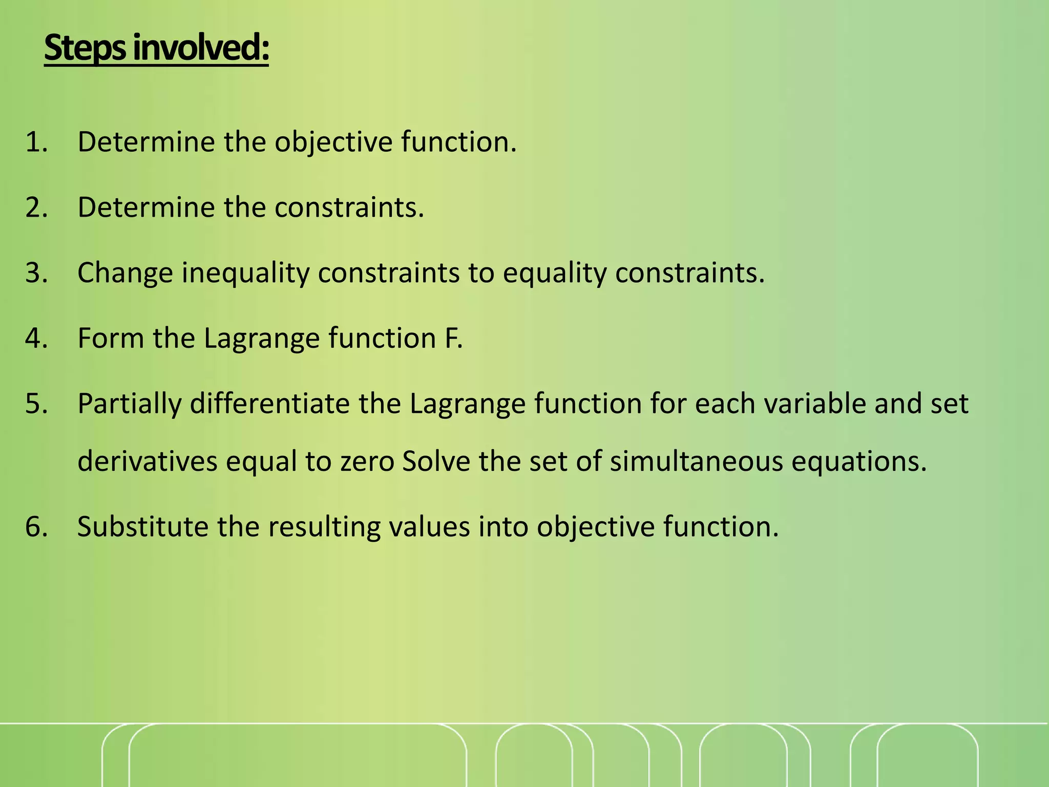 Stepsinvolved:
1. Determine the objective function.
2. Determine the constraints.
3. Change inequality constraints to equality constraints.
4. Form the Lagrange function F.
5. Partially differentiate the Lagrange function for each variable and set
derivatives equal to zero Solve the set of simultaneous equations.
6. Substitute the resulting values into objective function.
 