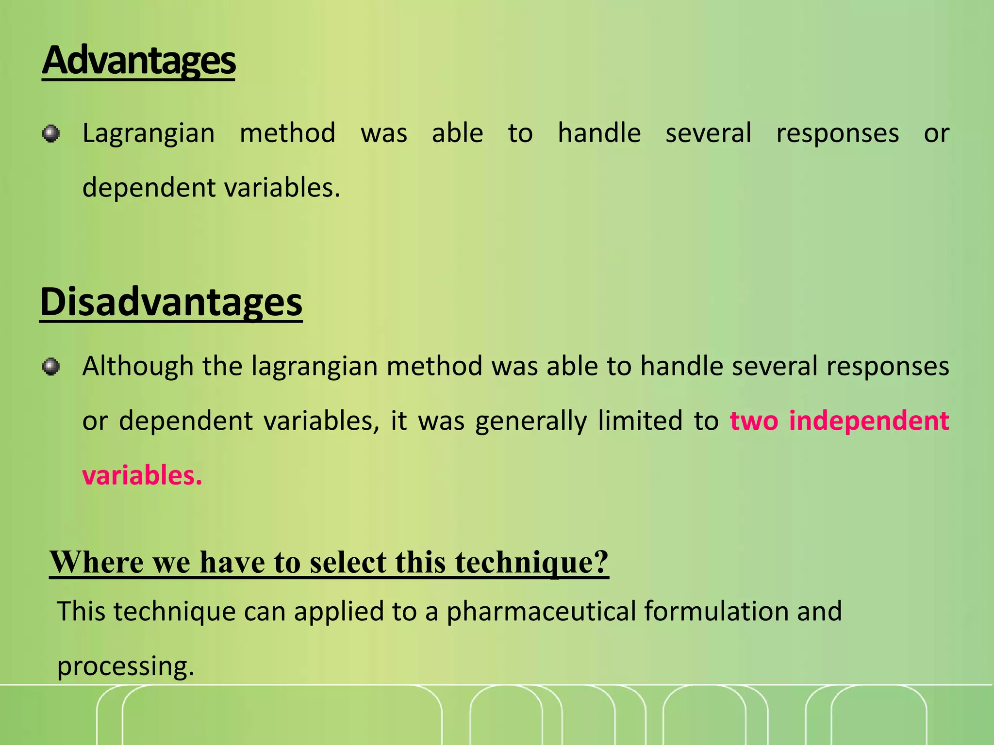 Advantages
Lagrangian method was able to handle several responses or
dependent variables.
Disadvantages
Although the lagrangian method was able to handle several responses
or dependent variables, it was generally limited to two independent
variables.
Where we have to select this technique?
This technique can applied to a pharmaceutical formulation and
processing.
 