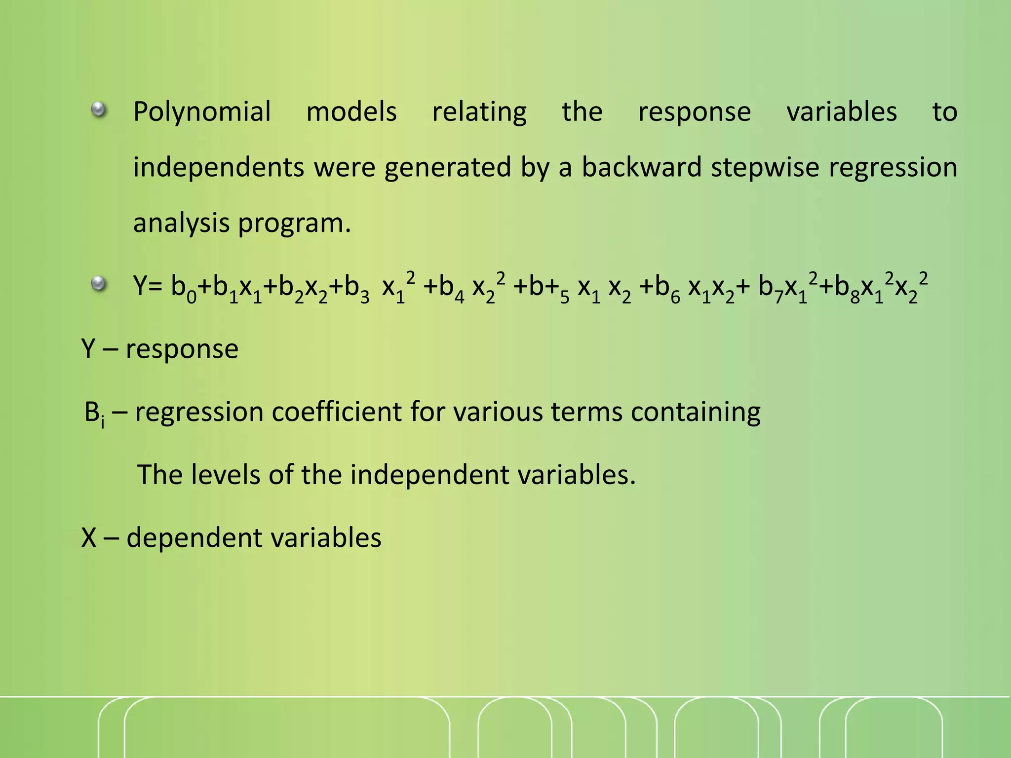 Polynomial models relating the response variables to
independents were generated by a backward stepwise regression
analysis program.
Y= b0+b1x1+b2x2+b3 x1
2
+b4 x2
2
+b+5 x1 x2 +b6 x1x2+ b7x1
2
+b8x1
2
x2
2
Y – response
Bi – regression coefficient for various terms containing
The levels of the independent variables.
X – dependent variables
 