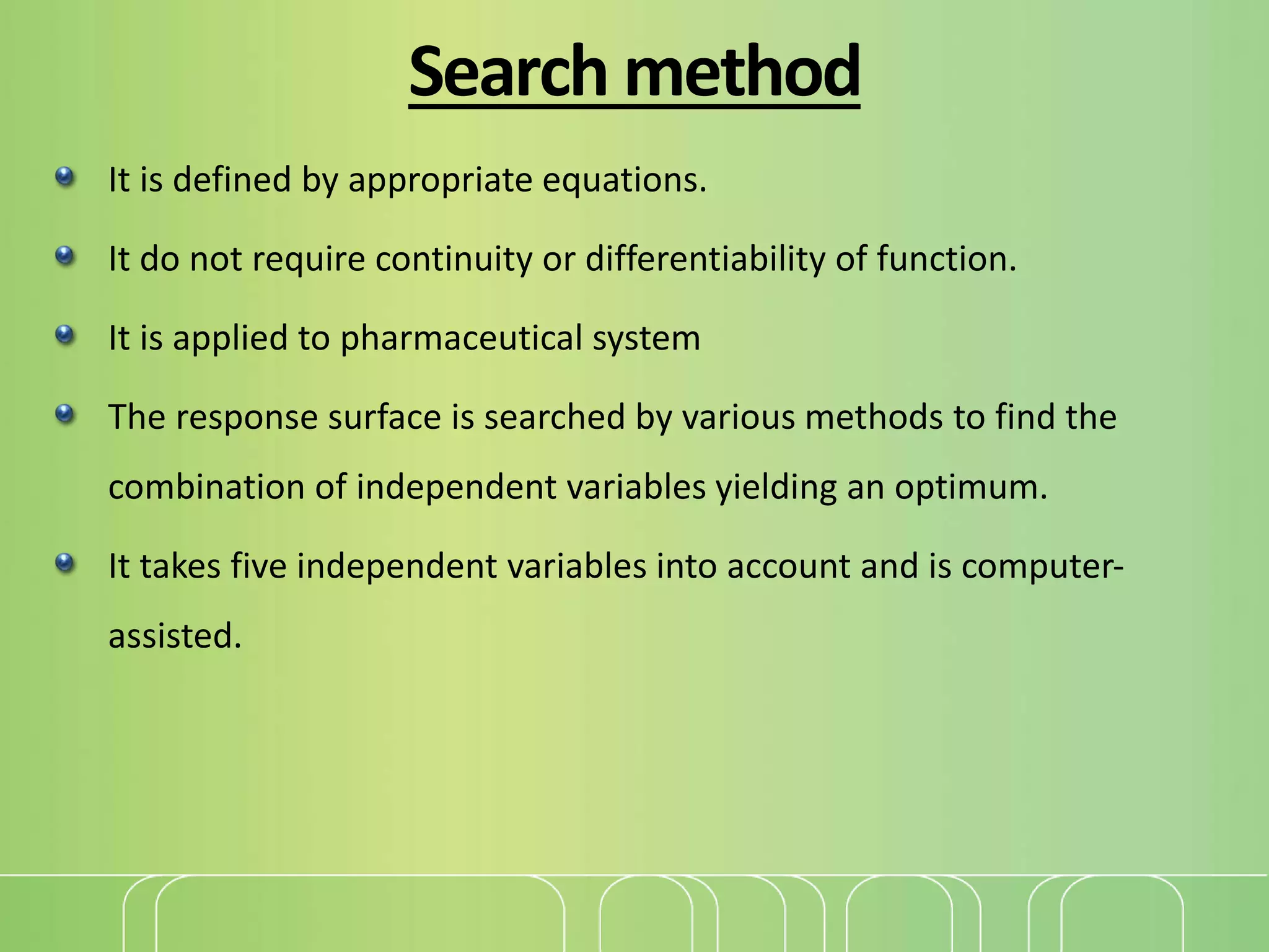 Search method
It is defined by appropriate equations.
It do not require continuity or differentiability of function.
It is applied to pharmaceutical system
The response surface is searched by various methods to find the
combination of independent variables yielding an optimum.
It takes five independent variables into account and is computer-
assisted.
 