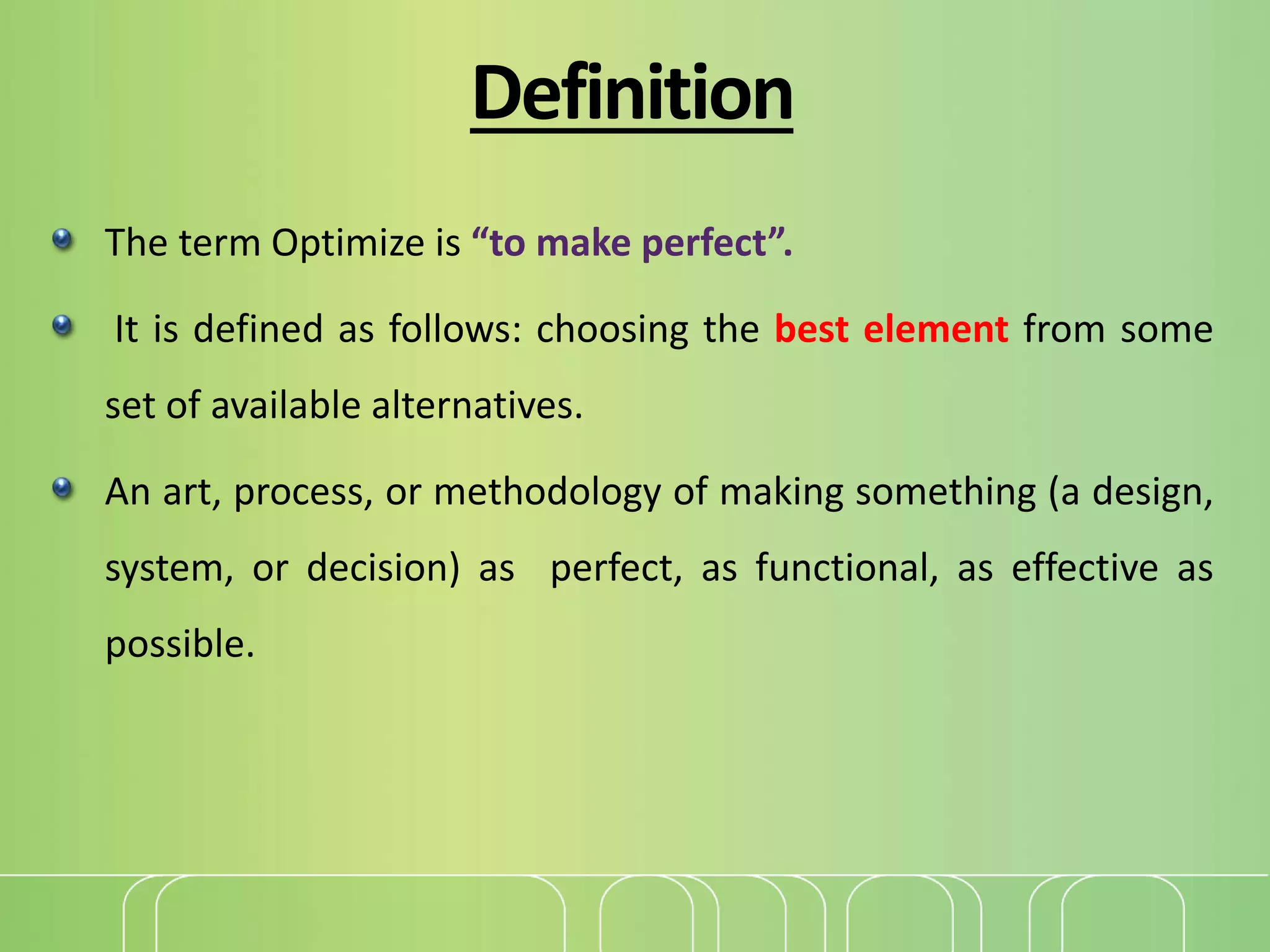 Definition
The term Optimize is “to make perfect”.
It is defined as follows: choosing the best element from some
set of available alternatives.
An art, process, or methodology of making something (a design,
system, or decision) as perfect, as functional, as effective as
possible.
 