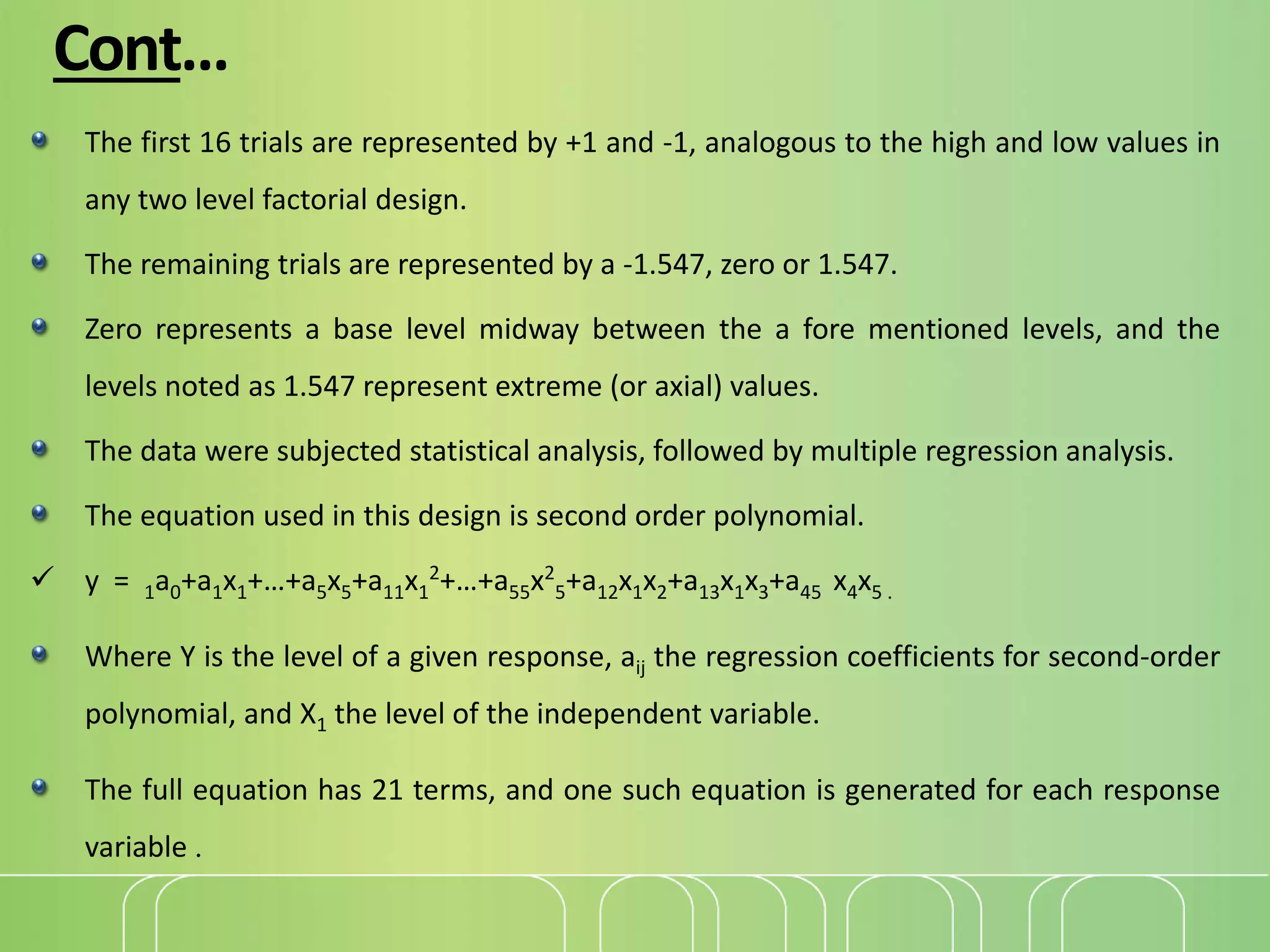 Cont…
The first 16 trials are represented by +1 and -1, analogous to the high and low values in
any two level factorial design.
The remaining trials are represented by a -1.547, zero or 1.547.
Zero represents a base level midway between the a fore mentioned levels, and the
levels noted as 1.547 represent extreme (or axial) values.
The data were subjected statistical analysis, followed by multiple regression analysis.
The equation used in this design is second order polynomial.
 y = 1a0+a1x1+…+a5x5+a11x1
2
+…+a55x2
5+a12x1x2+a13x1x3+a45 x4x5 .
Where Y is the level of a given response, aij the regression coefficients for second-order
polynomial, and X1 the level of the independent variable.
The full equation has 21 terms, and one such equation is generated for each response
variable .
 