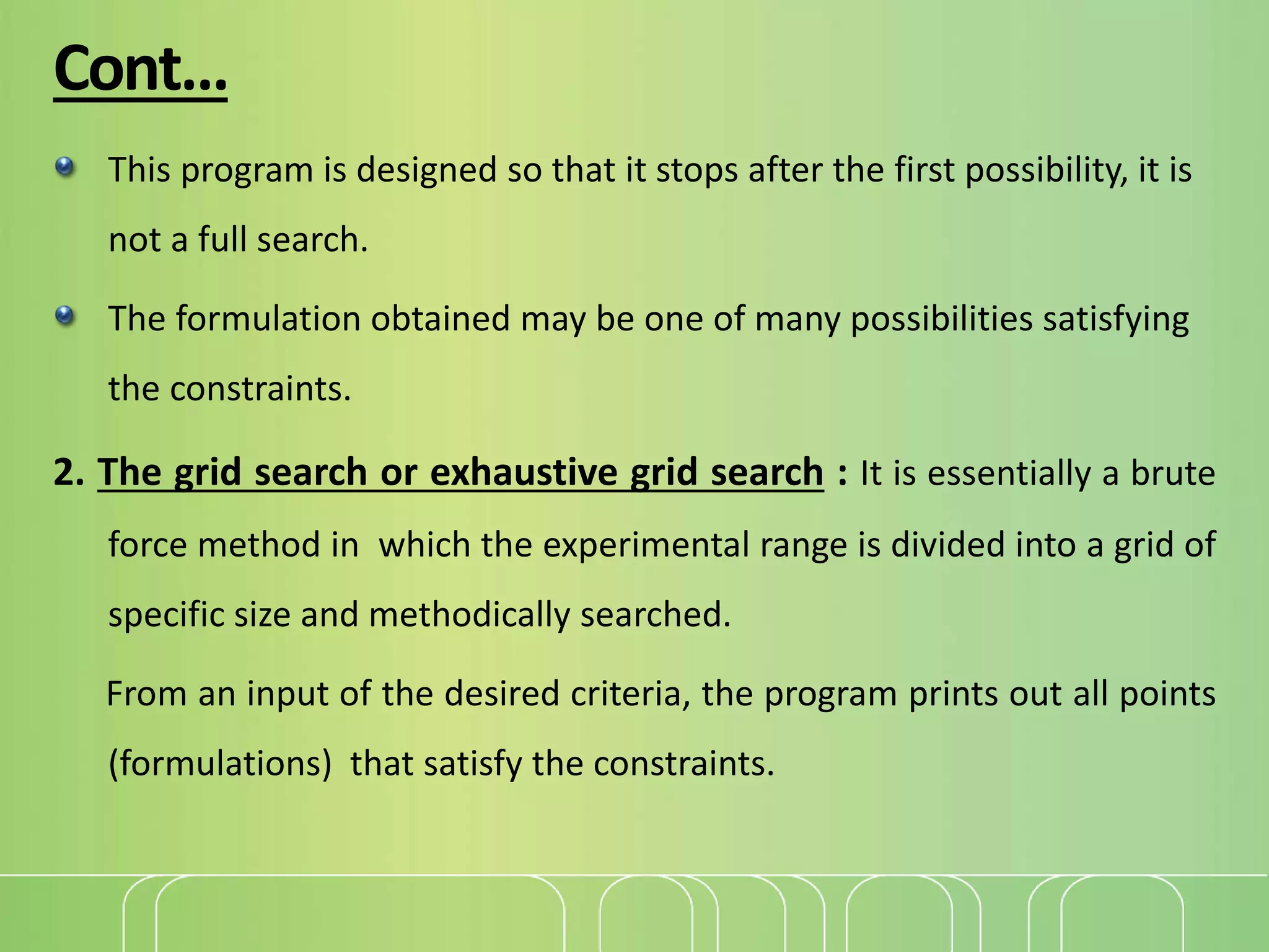 Cont…
This program is designed so that it stops after the first possibility, it is
not a full search.
The formulation obtained may be one of many possibilities satisfying
the constraints.
2. The grid search or exhaustive grid search : It is essentially a brute
force method in which the experimental range is divided into a grid of
specific size and methodically searched.
From an input of the desired criteria, the program prints out all points
(formulations) that satisfy the constraints.
 