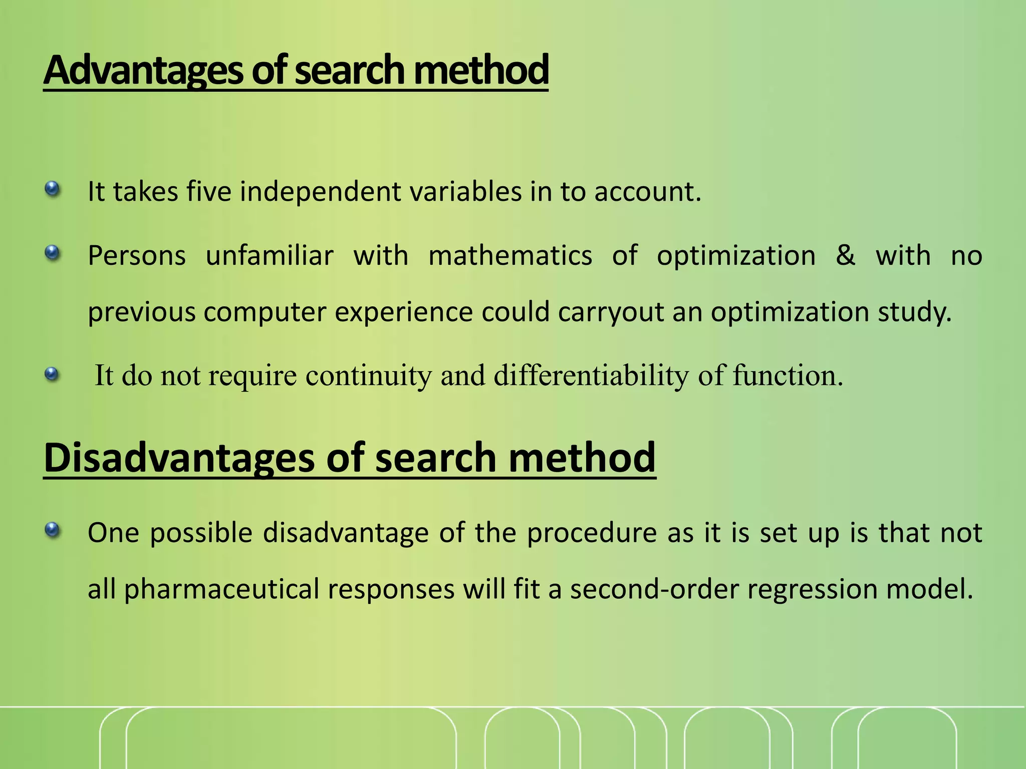 Advantagesofsearchmethod
It takes five independent variables in to account.
Persons unfamiliar with mathematics of optimization & with no
previous computer experience could carryout an optimization study.
It do not require continuity and differentiability of function.
Disadvantages of search method
One possible disadvantage of the procedure as it is set up is that not
all pharmaceutical responses will fit a second-order regression model.
 