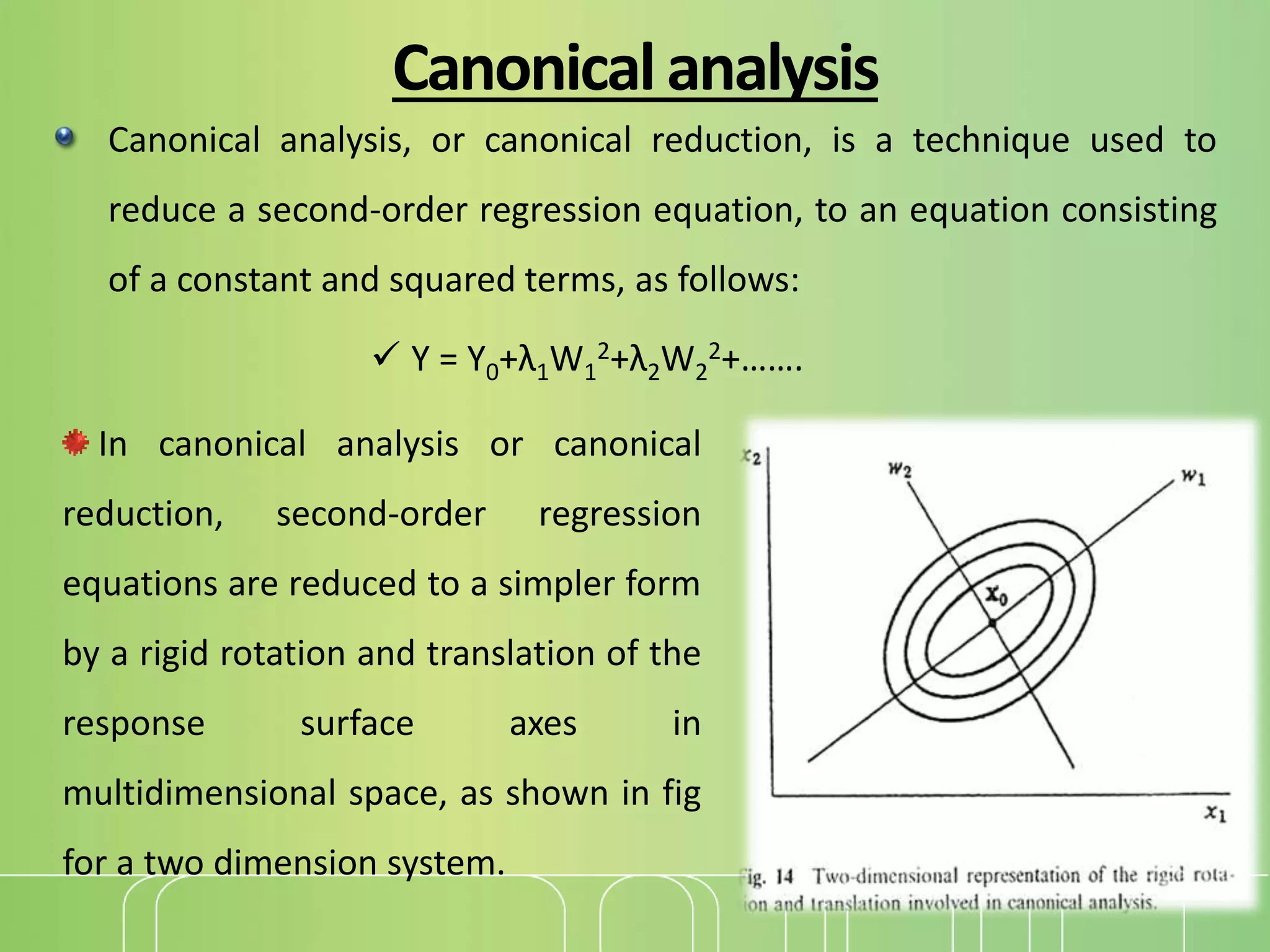 Canonicalanalysis
Canonical analysis, or canonical reduction, is a technique used to
reduce a second-order regression equation, to an equation consisting
of a constant and squared terms, as follows:
 Y = Y0+λ1W1
2+λ2W2
2+…….
In canonical analysis or canonical
reduction, second-order regression
equations are reduced to a simpler form
by a rigid rotation and translation of the
response surface axes in
multidimensional space, as shown in fig
for a two dimension system.
 