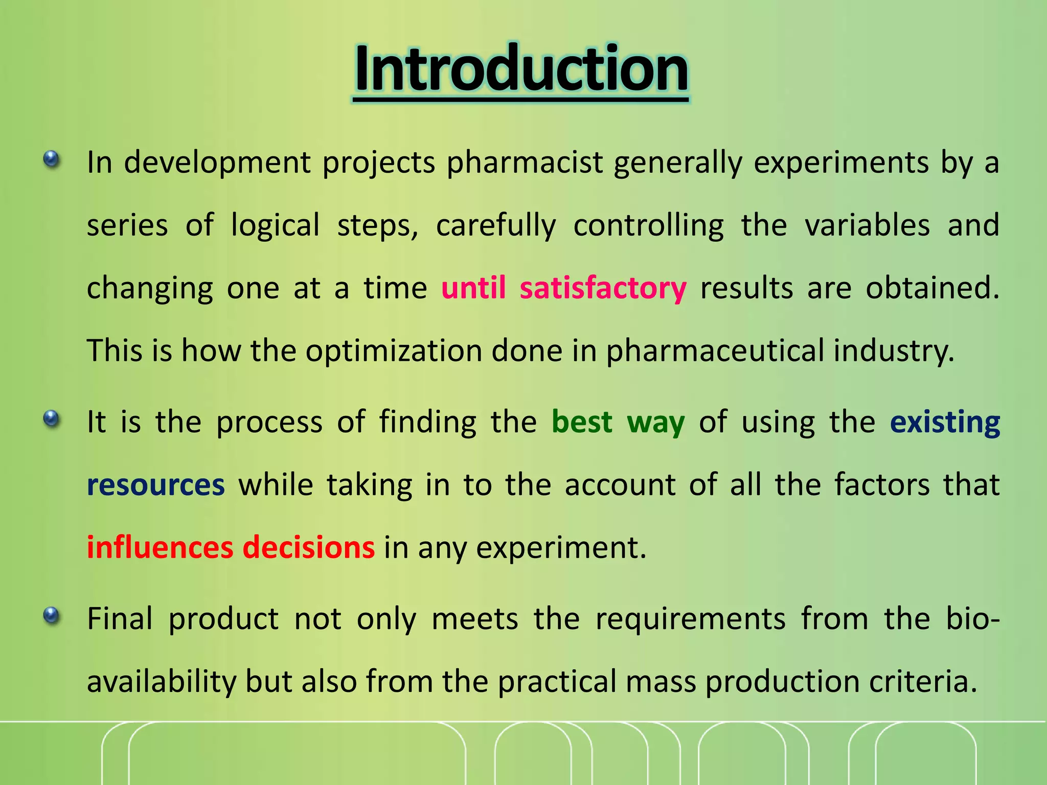Introduction
In development projects pharmacist generally experiments by a
series of logical steps, carefully controlling the variables and
changing one at a time until satisfactory results are obtained.
This is how the optimization done in pharmaceutical industry.
It is the process of finding the best way of using the existing
resources while taking in to the account of all the factors that
influences decisions in any experiment.
Final product not only meets the requirements from the bio-
availability but also from the practical mass production criteria.
 