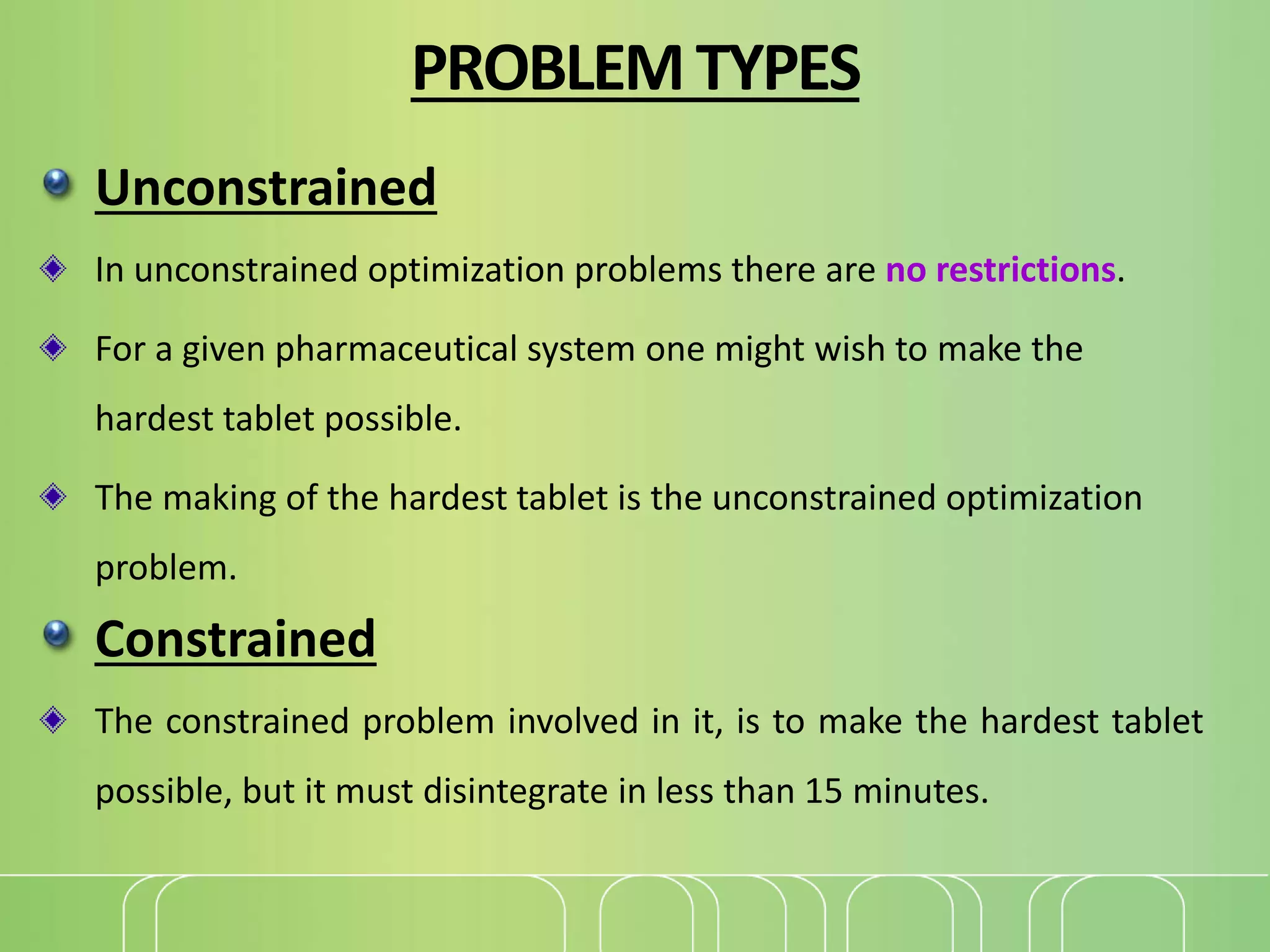 PROBLEMTYPES
Unconstrained
In unconstrained optimization problems there are no restrictions.
For a given pharmaceutical system one might wish to make the
hardest tablet possible.
The making of the hardest tablet is the unconstrained optimization
problem.
Constrained
The constrained problem involved in it, is to make the hardest tablet
possible, but it must disintegrate in less than 15 minutes.
 