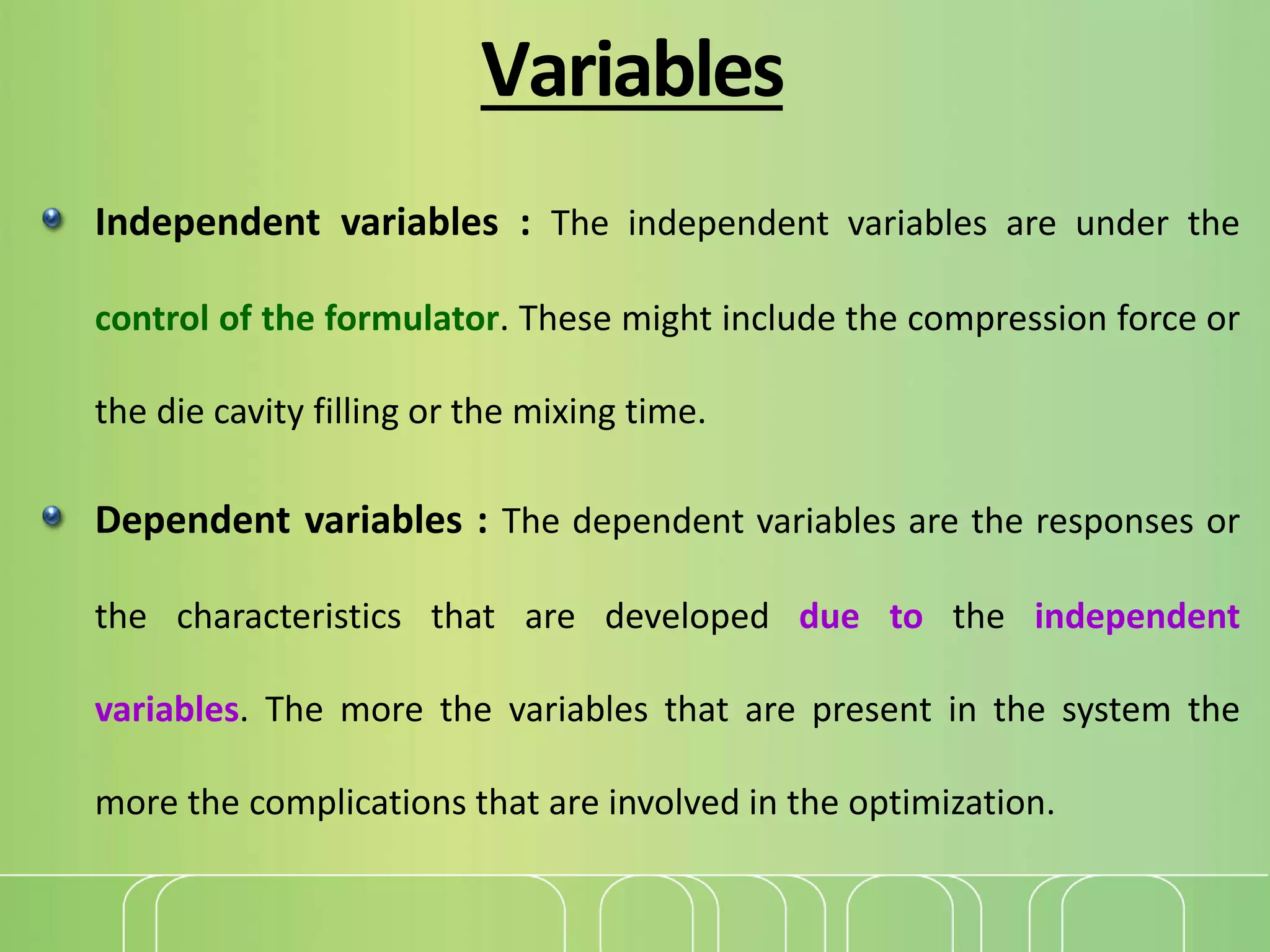 Variables
Independent variables : The independent variables are under the
control of the formulator. These might include the compression force or
the die cavity filling or the mixing time.
Dependent variables : The dependent variables are the responses or
the characteristics that are developed due to the independent
variables. The more the variables that are present in the system the
more the complications that are involved in the optimization.
 