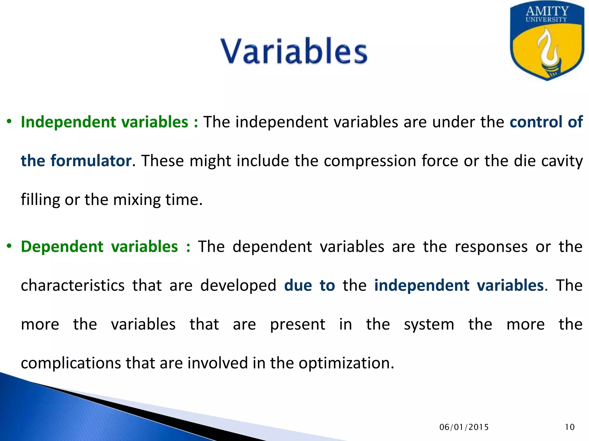 Variables
• Independent variables : The independent variables are under the control of
the formulator. These might include the compression force or the die cavity
filling or the mixing time.
• Dependent variables : The dependent variables are the responses or the
characteristics that are developed due to the independent variables. The
more the variables that are present in the system the more the
complications that are involved in the optimization.
9/27/2015
 