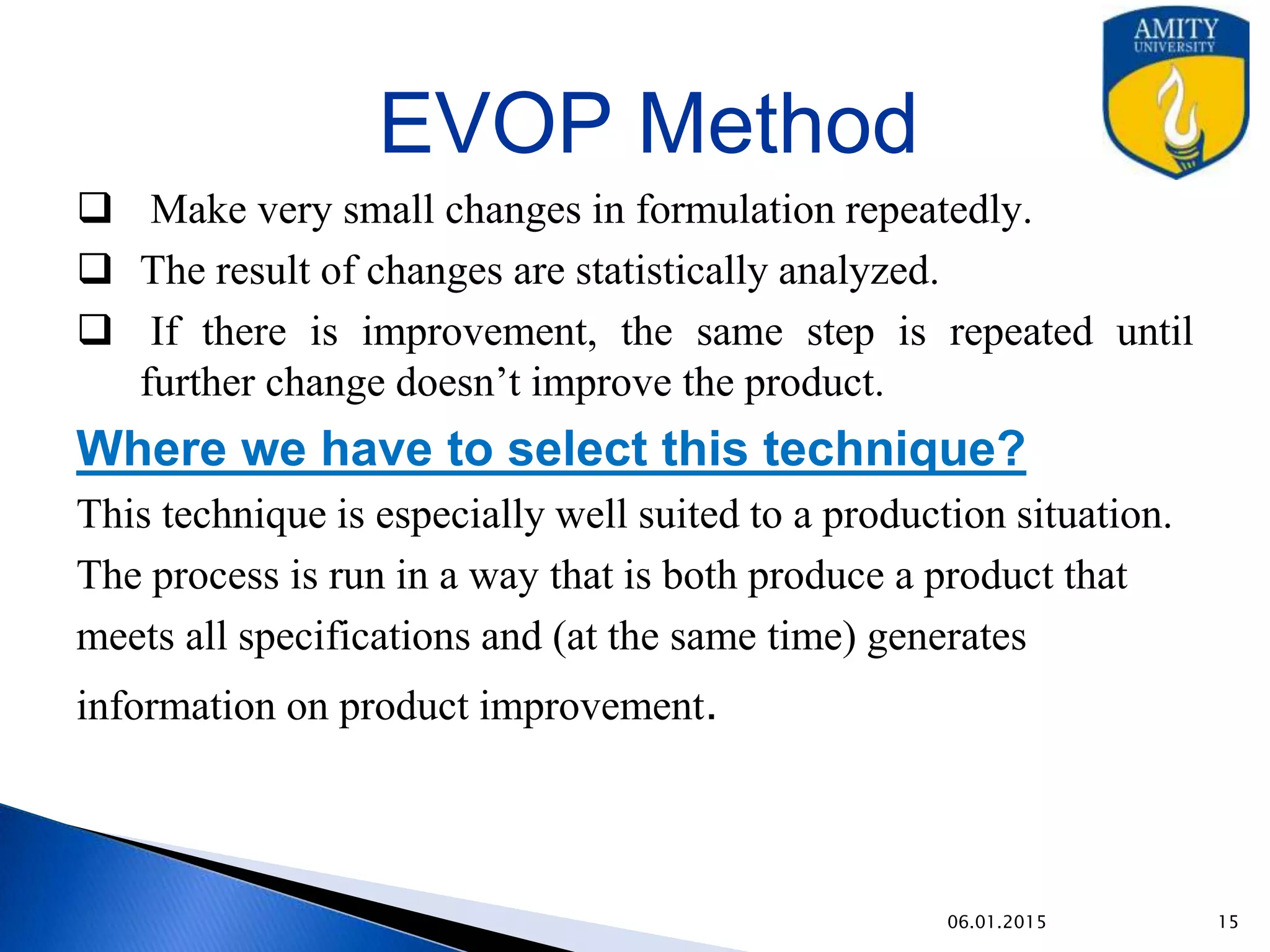 EVOP Method(Evolutionary Operation)
• Make very small changes in formulation repeatedly.
• The result of changes are statistically analyzed.
• If there is improvement, the same step is repeated until further
change doesn’t improve the product.
Where we have to select this technique?
This technique is especially well suited to a production situation.
The process is run in a way that is both produce a product that
meets all specifications and (at the same time) generates
information on product improvement.
9/27/2015
 