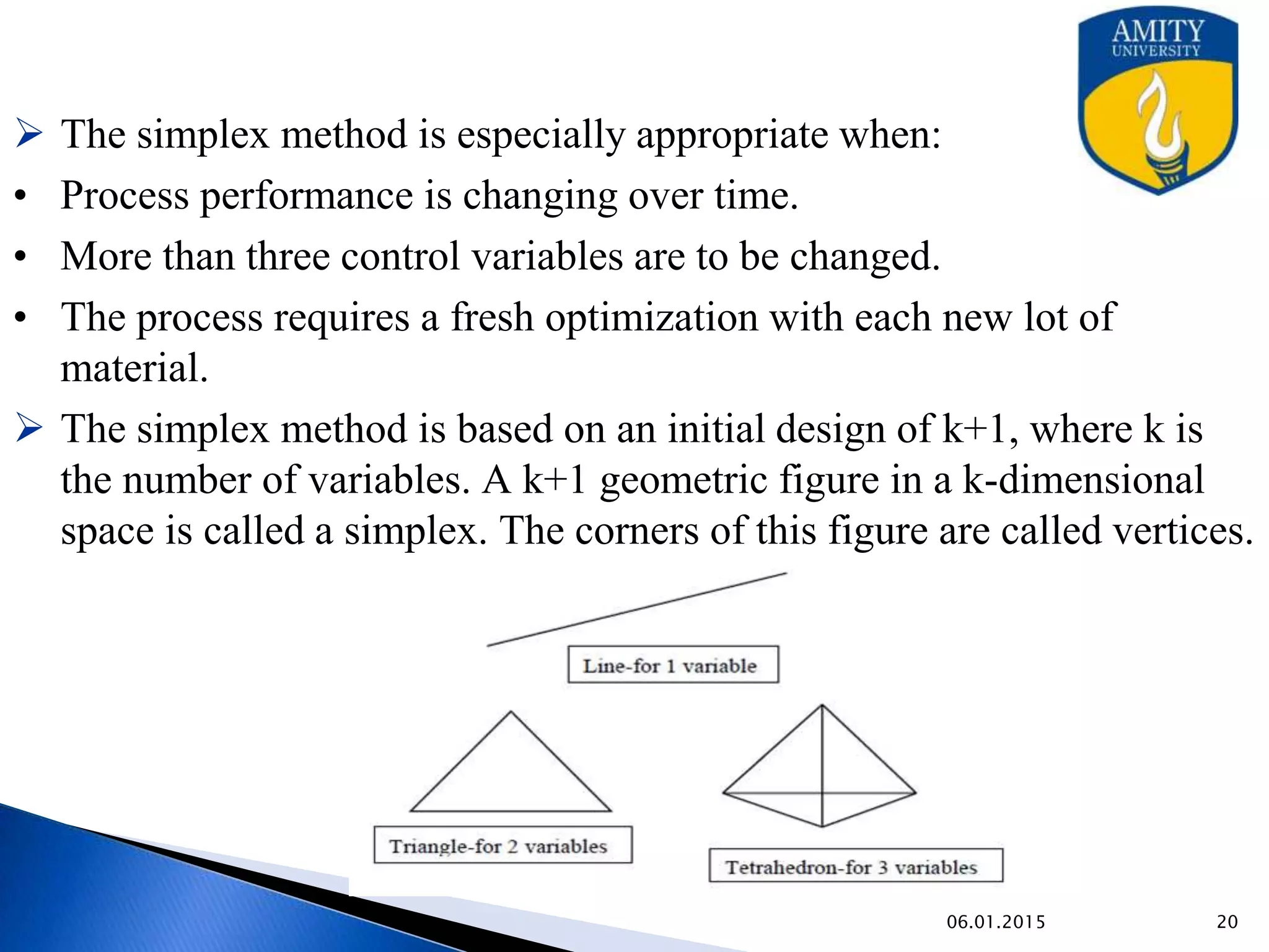  The simplex method is especially appropriate when:
• Process performance is changing over time.
• More than three control variables are to be changed.
• The process requires a fresh optimization with each new lot of
material.
 The simplex method is based on an initial design of k+1, where k is
the number of variables. A k+1 geometric figure in a k-dimensional
space is called a simplex. The corners of this figure are called vertices.
9/27/2015
 