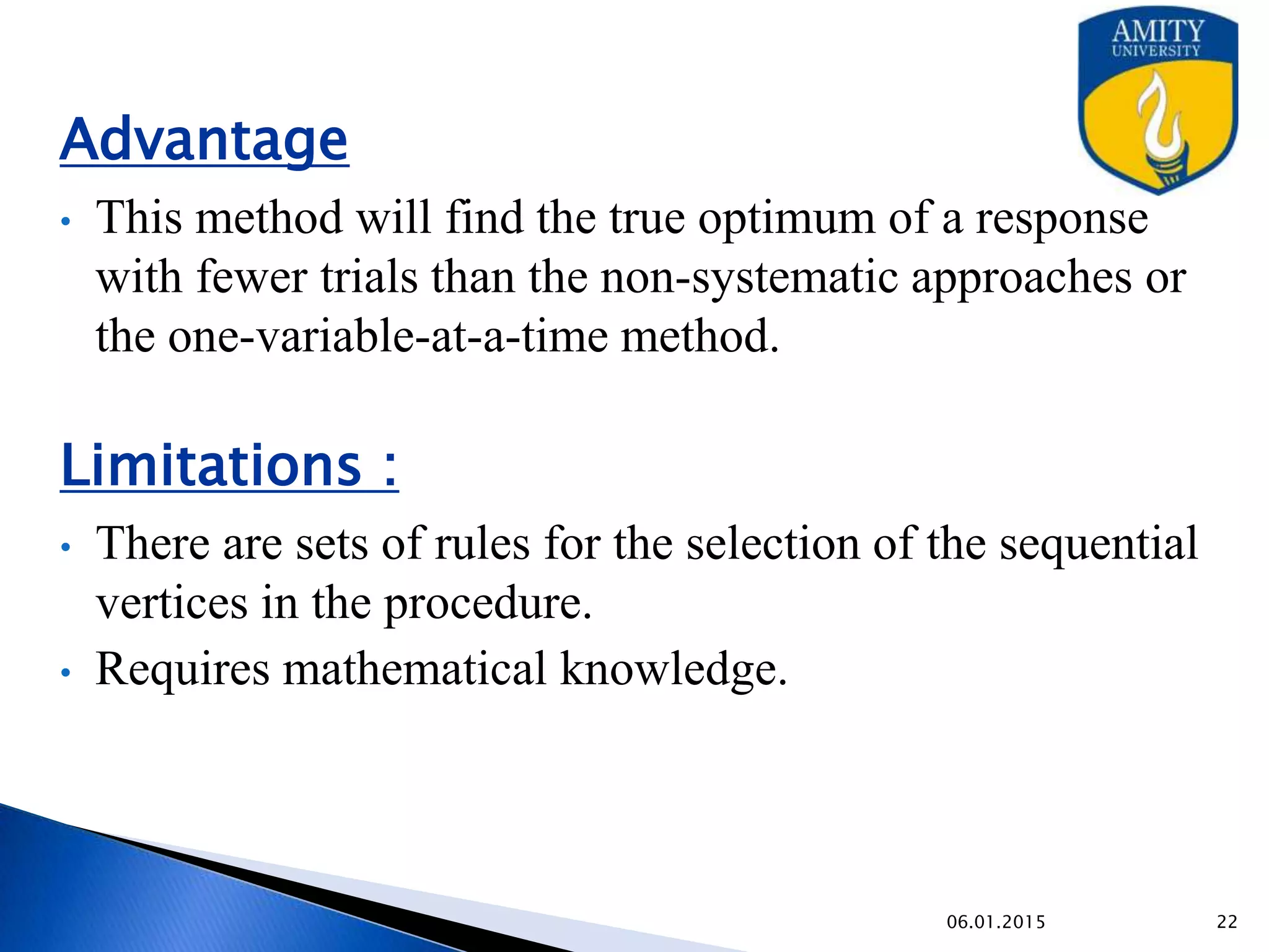 Advantage
• This method will find the true optimum of a response with
fewer trials than the non-systematic approaches or the one-
variable-at-a-time method.
Limitations :
• There are sets of rules for the selection of the sequential
vertices in the procedure.
• Requires mathematical knowledge.
9/27/2015
 