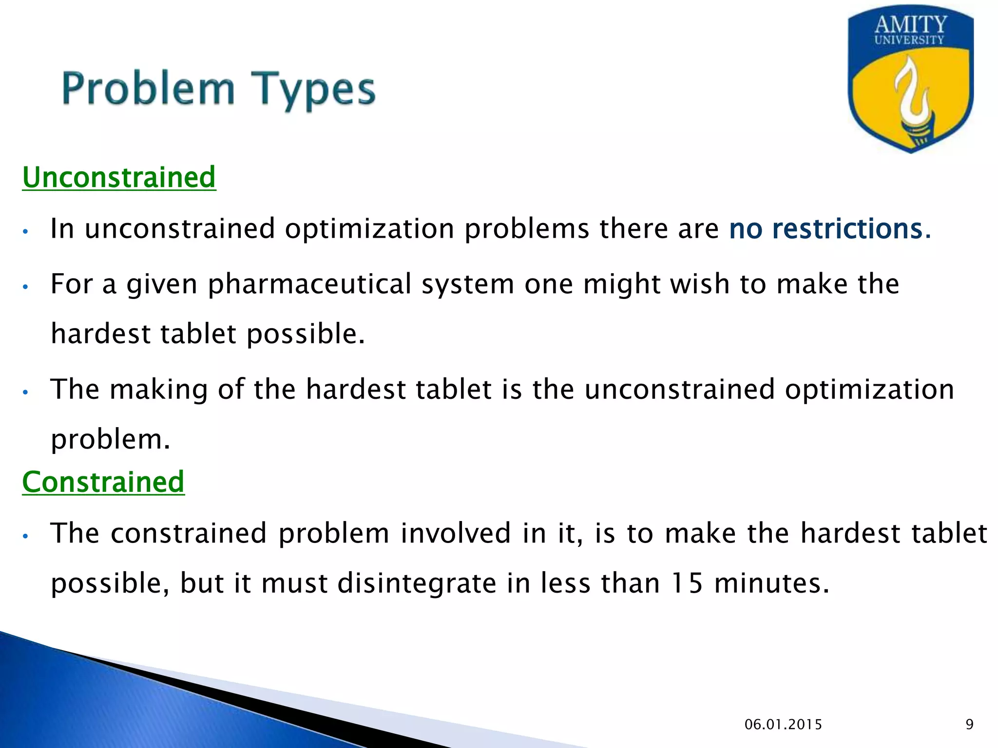 Problem Types
Unconstrained
• In unconstrained optimization problems there are no restrictions.
• For a given pharmaceutical system one might wish to make the hardest tablet
possible.
• The making of the hardest tablet is the unconstrained optimization problem.
Constrained
• The constrained problem involved in it, is to make the hardest tablet possible,
but it must disintegrate in less than 15 minutes.
9/27/2015
 