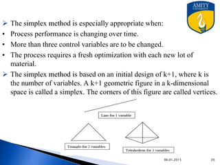  The simplex method is especially appropriate when:
• Process performance is changing over time.
• More than three control variables are to be changed.
• The process requires a fresh optimization with each new lot of
material.
 The simplex method is based on an initial design of k+1, where k is
the number of variables. A k+1 geometric figure in a k-dimensional
space is called a simplex. The corners of this figure are called vertices.
9/27/2015
 