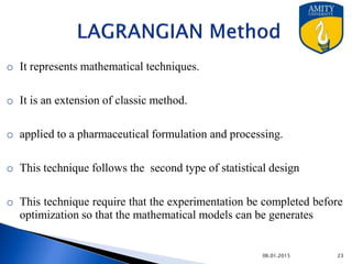 LAGRANGIAN Method
o It represents mathematical techniques.
o It is an extension of classic method.
o applied to a pharmaceutical formulation and processing.
o This technique follows the second type of statistical design
o This technique require that the experimentation be completed before
optimization so that the mathematical models can be generates
9/27/2015
 