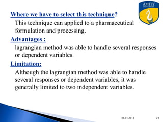• Determine constraints.
 Determine objective formulation.
• Change inequality constraints to equality constraints.
• Form the Lagrange function F.
• Partially differentiate the lagrange function for each
variable & set derivatives equal to zero.
• Solve the set of simultaneous equations.
• Substitute the resulting values in objective functions.
9/27/2015
Steps involved
 