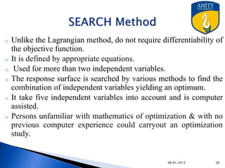Advantages:
o Takes five independent variables in to account
o Person unfamiliar with the mathematics of optimization and with no
previous computer experience could carry out an optimization study.
o It do not require continuity and differentiability of function
Disadvantage:
o One possible disadvantage of the procedure as it is set up is that not
all pharmaceutical responses will fit a second-order regression
model.
9/27/2015
 