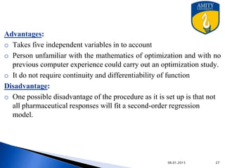New Network for Optimization
Artificial Neural Network & optimization of pharmaceutical
formulation-
• ANN has been entered in pharmaceutical studies to forecast the
relationship b/w the response variables &casual factors . This is
relationship is nonlinear relationship.
• ANN is most successfully used in multi objective simultaneous
optimization problem.
• Radial basis functional network (RBFN) is proposed
simultaneous optimization problems.
• RBFN is an ANN which activate functions are RBF.
• RBF is a function whose value depends on the distance from the
Centre or origin.
9/27/2015
 