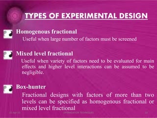 Homogenous fractional
Useful when large number of factors must be screened
Mixed level fractional
Useful when variety of factors need to be evaluated for main
effects and higher level interactions can be assumed to be
negligible.
Box-hunter
Fractional designs with factors of more than two
levels can be specified as homogenous fractional or
mixed level fractional
TYPES OF EXPERIMENTAL DESIGN
21-Apr-15 23OPTIMIZATION TECHNIQUES
 