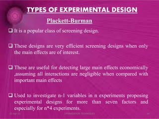 Plackett-Burman
 It is a popular class of screening design.
 These designs are very efficient screening designs when only
the main effects are of interest.
 These are useful for detecting large main effects economically
,assuming all interactions are negligible when compared with
important main effects
 Used to investigate n-1 variables in n experiments proposing
experimental designs for more than seven factors and
especially for n*4 experiments.
TYPES OF EXPERIMENTAL DESIGN
21-Apr-15 24OPTIMIZATION TECHNIQUES
 