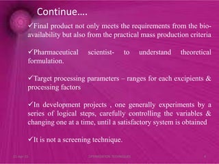 Final product not only meets the requirements from the bio-
availability but also from the practical mass production criteria
Pharmaceutical scientist- to understand theoretical
formulation.
Target processing parameters – ranges for each excipients &
processing factors
In development projects , one generally experiments by a
series of logical steps, carefully controlling the variables &
changing one at a time, until a satisfactory system is obtained
It is not a screening technique.
Continue….
21-Apr-15 4OPTIMIZATION TECHNIQUES
 