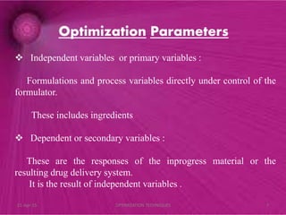  Independent variables or primary variables :
Formulations and process variables directly under control of the
formulator.
These includes ingredients
 Dependent or secondary variables :
These are the responses of the inprogress material or the
resulting drug delivery system.
It is the result of independent variables .
Optimization Parameters
21-Apr-15 7OPTIMIZATION TECHNIQUES
 