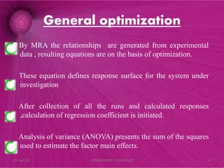 General optimization
By MRA the relationships are generated from experimental
data , resulting equations are on the basis of optimization.
These equation defines response surface for the system under
investigation
After collection of all the runs and calculated responses
,calculation of regression coefficient is initiated.
Analysis of variance (ANOVA) presents the sum of the squares
used to estimate the factor main effects.
21-Apr-15 8OPTIMIZATION TECHNIQUES
 