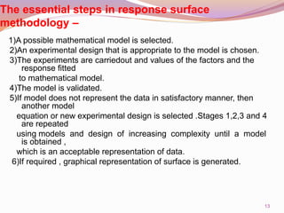 The essential steps in response surface
methodology –
1)A possible mathematical model is selected.
2)An experimental design that is appropriate to the model is chosen.
3)The experiments are carriedout and values of the factors and the
response fitted
to mathematical model.
4)The model is validated.
5)If model does not represent the data in satisfactory manner, then
another model
equation or new experimental design is selected .Stages 1,2,3 and 4
are repeated
using models and design of increasing complexity until a model
is obtained ,
which is an acceptable representation of data.
6)If required , graphical representation of surface is generated.
13
 
