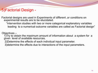 5)Factorial Design -
Factorial designs are used in Experiments of different ,or conditions on
experimental results are to be elucidated.
“Intervention studies with two or more categorical explanatory variables
leading to a numerical outcome variables are called as Factorial design”
Objectives –
1)Try to obtain the maximum amount of information about a system for a
given level of available resources.
2)Determine the effects of each individual input parameter.
3)determine the effects due to interactions of the input parameters.
14
 