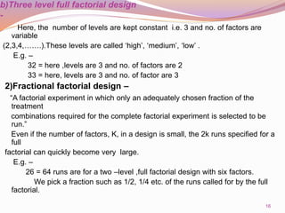 b)Three level full factorial design
-
Here, the number of levels are kept constant i.e. 3 and no. of factors are
variable
(2,3,4,…….).These levels are called ‘high’, ‘medium’, ‘low’ .
E.g. –
32 = here ,levels are 3 and no. of factors are 2
33 = here, levels are 3 and no. of factor are 3
2)Fractional factorial design –
“A factorial experiment in which only an adequately chosen fraction of the
treatment
combinations required for the complete factorial experiment is selected to be
run.”
Even if the number of factors, K, in a design is small, the 2k runs specified for a
full
factorial can quickly become very large.
E.g. –
26 = 64 runs are for a two –level ,full factorial design with six factors.
We pick a fraction such as 1/2, 1/4 etc. of the runs called for by the full
factorial.
16
 