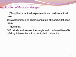 Application of Factorial design-
1 )To optimize animal experiments and reduce animal
use.
2)Development and characterization of insecticidal soap
from
Neem oil.
3)To study and assess the single and combined benefits
of drug interventions in a controlled clinical trial.
17
 