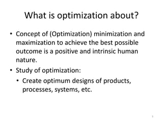 What is optimization about?
• Concept of (Optimization) minimization and
maximization to achieve the best possible
outcome is a positive and intrinsic human
nature.
• Study of optimization:
• Create optimum designs of products,
processes, systems, etc.
3
 